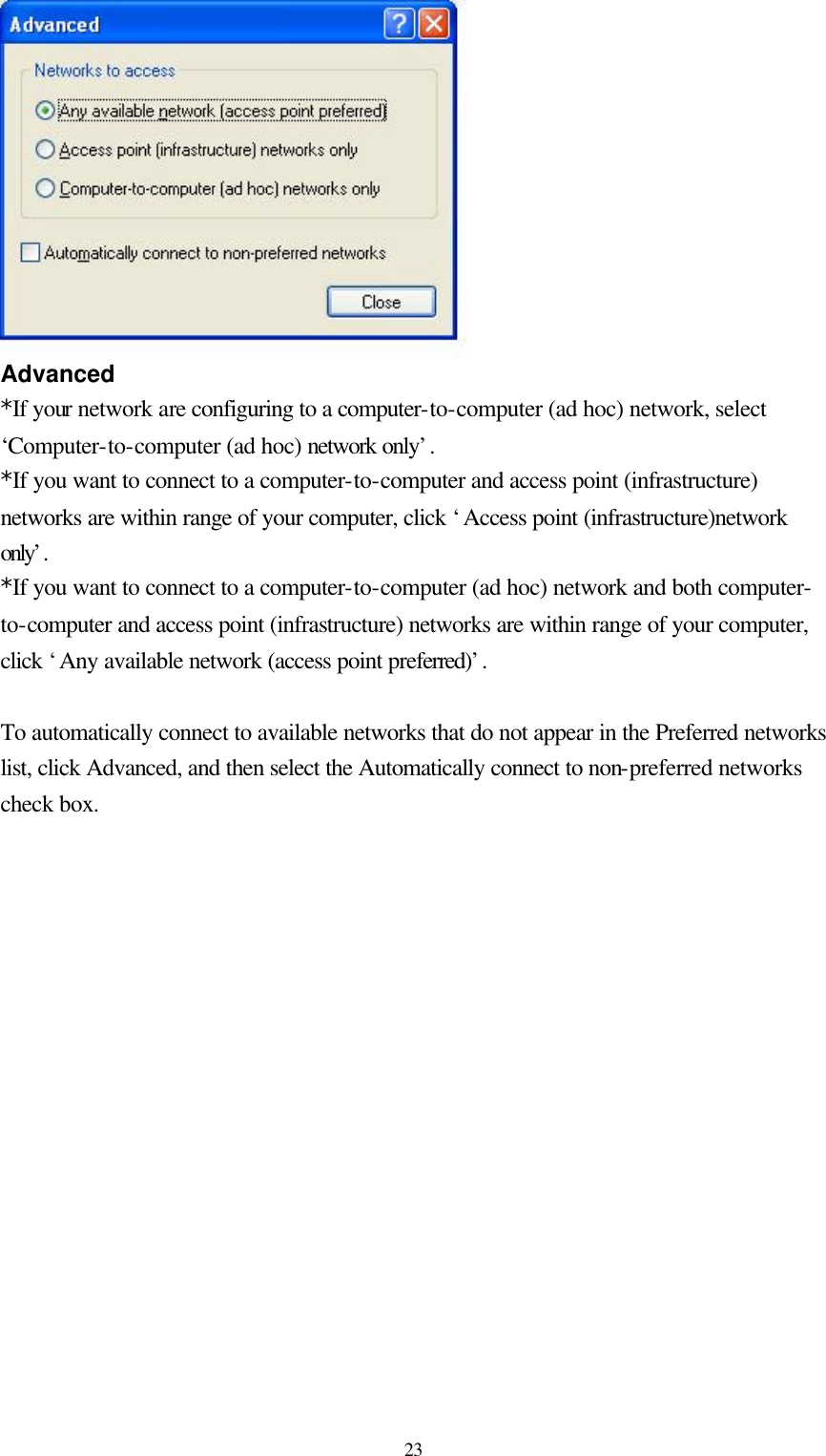  23 Advanced *If your network are configuring to a computer-to-computer (ad hoc) network, select ‘Computer-to-computer (ad hoc) network only’.  *If you want to connect to a computer-to-computer and access point (infrastructure) networks are within range of your computer, click ‘Access point (infrastructure)network only’.  *If you want to connect to a computer-to-computer (ad hoc) network and both computer-to-computer and access point (infrastructure) networks are within range of your computer, click ‘Any available network (access point preferred)’.   To automatically connect to available networks that do not appear in the Preferred networks list, click Advanced, and then select the Automatically connect to non-preferred networks check box.                