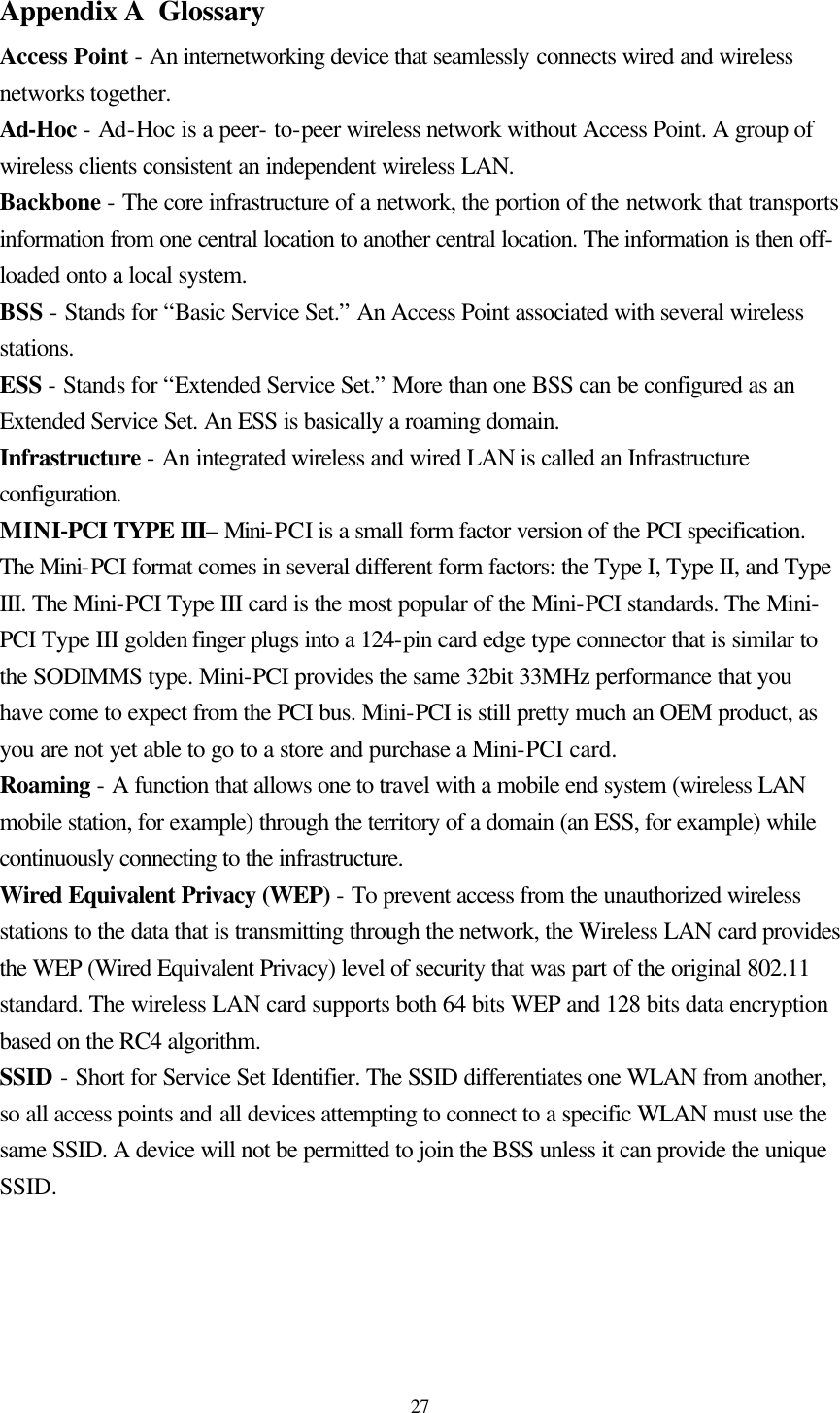  27 Appendix A  Glossary Access Point - An internetworking device that seamlessly connects wired and wireless networks together. Ad-Hoc - Ad-Hoc is a peer- to-peer wireless network without Access Point. A group of wireless clients consistent an independent wireless LAN. Backbone - The core infrastructure of a network, the portion of the network that transports information from one central location to another central location. The information is then off-loaded onto a local system. BSS - Stands for “Basic Service Set.” An Access Point associated with several wireless stations. ESS - Stands for “Extended Service Set.” More than one BSS can be configured as an Extended Service Set. An ESS is basically a roaming domain. Infrastructure - An integrated wireless and wired LAN is called an Infrastructure configuration. MINI-PCI TYPE III– Mini-PCI is a small form factor version of the PCI specification. The Mini-PCI format comes in several different form factors: the Type I, Type II, and Type III. The Mini-PCI Type III card is the most popular of the Mini-PCI standards. The Mini-PCI Type III golden finger plugs into a 124-pin card edge type connector that is similar to the SODIMMS type. Mini-PCI provides the same 32bit 33MHz performance that you have come to expect from the PCI bus. Mini-PCI is still pretty much an OEM product, as you are not yet able to go to a store and purchase a Mini-PCI card.  Roaming - A function that allows one to travel with a mobile end system (wireless LAN mobile station, for example) through the territory of a domain (an ESS, for example) while continuously connecting to the infrastructure. Wired Equivalent Privacy (WEP) - To prevent access from the unauthorized wireless stations to the data that is transmitting through the network, the Wireless LAN card provides the WEP (Wired Equivalent Privacy) level of security that was part of the original 802.11 standard. The wireless LAN card supports both 64 bits WEP and 128 bits data encryption based on the RC4 algorithm. SSID - Short for Service Set Identifier. The SSID differentiates one WLAN from another, so all access points and all devices attempting to connect to a specific WLAN must use the same SSID. A device will not be permitted to join the BSS unless it can provide the unique SSID.    