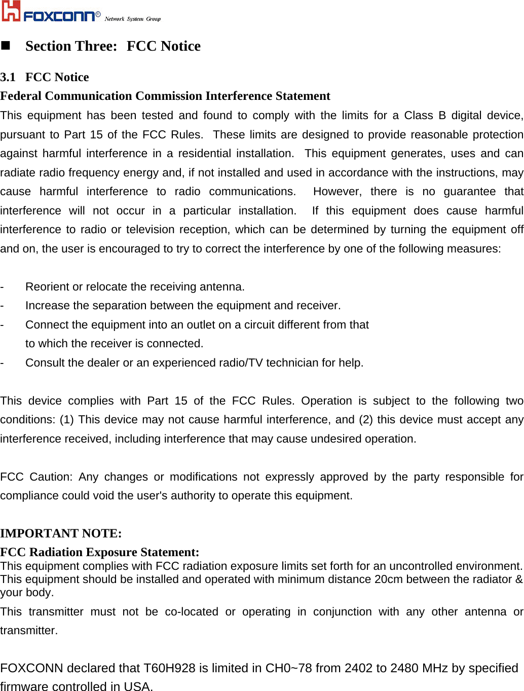   Section Three:  FCC Notice  3.1 FCC Notice Federal Communication Commission Interference Statement This equipment has been tested and found to comply with the limits for a Class B digital device, pursuant to Part 15 of the FCC Rules.  These limits are designed to provide reasonable protection against harmful interference in a residential installation.  This equipment generates, uses and can radiate radio frequency energy and, if not installed and used in accordance with the instructions, may cause harmful interference to radio communications.  However, there is no guarantee that interference will not occur in a particular installation.  If this equipment does cause harmful interference to radio or television reception, which can be determined by turning the equipment off and on, the user is encouraged to try to correct the interference by one of the following measures:  -  Reorient or relocate the receiving antenna. -  Increase the separation between the equipment and receiver. -  Connect the equipment into an outlet on a circuit different from that to which the receiver is connected. -  Consult the dealer or an experienced radio/TV technician for help.  This device complies with Part 15 of the FCC Rules. Operation is subject to the following two conditions: (1) This device may not cause harmful interference, and (2) this device must accept any interference received, including interference that may cause undesired operation.  FCC Caution: Any changes or modifications not expressly approved by the party responsible for compliance could void the user&apos;s authority to operate this equipment.  IMPORTANT NOTE: FCC Radiation Exposure Statement: This equipment complies with FCC radiation exposure limits set forth for an uncontrolled environment. This equipment should be installed and operated with minimum distance 20cm between the radiator &amp; your body. This transmitter must not be co-located or operating in conjunction with any other antenna or transmitter.  FOXCONN declared that T60H928 is limited in CH0~78 from 2402 to 2480 MHz by specified firmware controlled in USA.