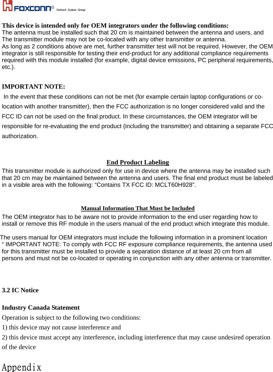  This device is intended only for OEM integrators under the following conditions: The antenna must be installed such that 20 cm is maintained between the antenna and users, and  The transmitter module may not be co-located with any other transmitter or antenna. As long as 2 conditions above are met, further transmitter test will not be required. However, the OEM integrator is still responsible for testing their end-product for any additional compliance requirements required with this module installed (for example, digital device emissions, PC peripheral requirements, etc.).  IMPORTANT NOTE:  In the event that these conditions can not be met (for example certain laptop configurations or co-location with another transmitter), then the FCC authorization is no longer considered valid and the FCC ID can not be used on the final product. In these circumstances, the OEM integrator will be responsible for re-evaluating the end product (including the transmitter) and obtaining a separate FCC authorization.  End Product Labeling This transmitter module is authorized only for use in device where the antenna may be installed such that 20 cm may be maintained between the antenna and users. The final end product must be labeled in a visible area with the following: “Contains TX FCC ID: MCLT60H928”.  Manual Information That Must be Included The OEM integrator has to be aware not to provide information to the end user regarding how to install or remove this RF module in the users manual of the end product which integrate this module.  The users manual for OEM integrators must include the following information in a prominent location “ IMPORTANT NOTE: To comply with FCC RF exposure compliance requirements, the antenna used for this transmitter must be installed to provide a separation distance of at least 20 cm from all persons and must not be co-located or operating in conjunction with any other antenna or transmitter.    3.2 IC Notice  Industry Canada Statement Operation is subject to the following two conditions: 1) this device may not cause interference and 2) this device must accept any interference, including interference that may cause undesired operation of the device  Appendix 