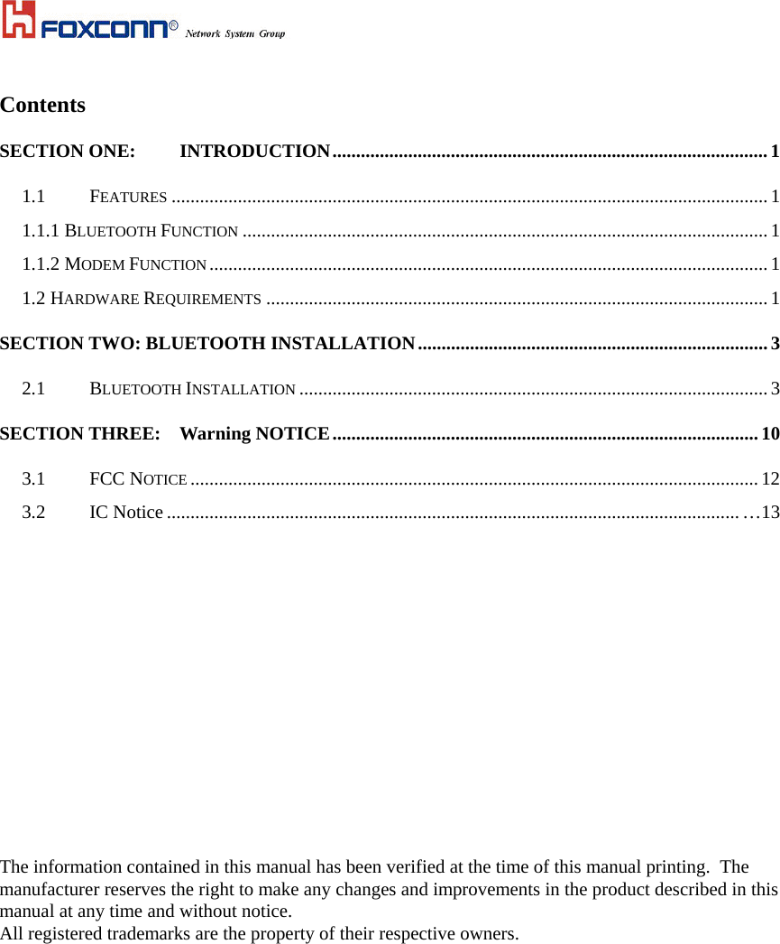 Contents SECTION ONE: INTRODUCTION............................................................................................1 1.1 FEATURES ..............................................................................................................................1 1.1.1 BLUETOOTH FUNCTION ...............................................................................................................1 1.1.2 MODEM FUNCTION...................................................................................................................... 1 1.2 HARDWARE REQUIREMENTS ..........................................................................................................1 SECTION TWO: BLUETOOTH INSTALLATION.......................................................................... 3 2.1 BLUETOOTH INSTALLATION ...................................................................................................3 SECTION THREE: Warning NOTICE.......................................................................................... 10 3.1 FCC NOTICE ........................................................................................................................ 12 3.2  IC Notice ......................................................................................................................... …13                        The information contained in this manual has been verified at the time of this manual printing.  The manufacturer reserves the right to make any changes and improvements in the product described in this manual at any time and without notice. All registered trademarks are the property of their respective owners.  