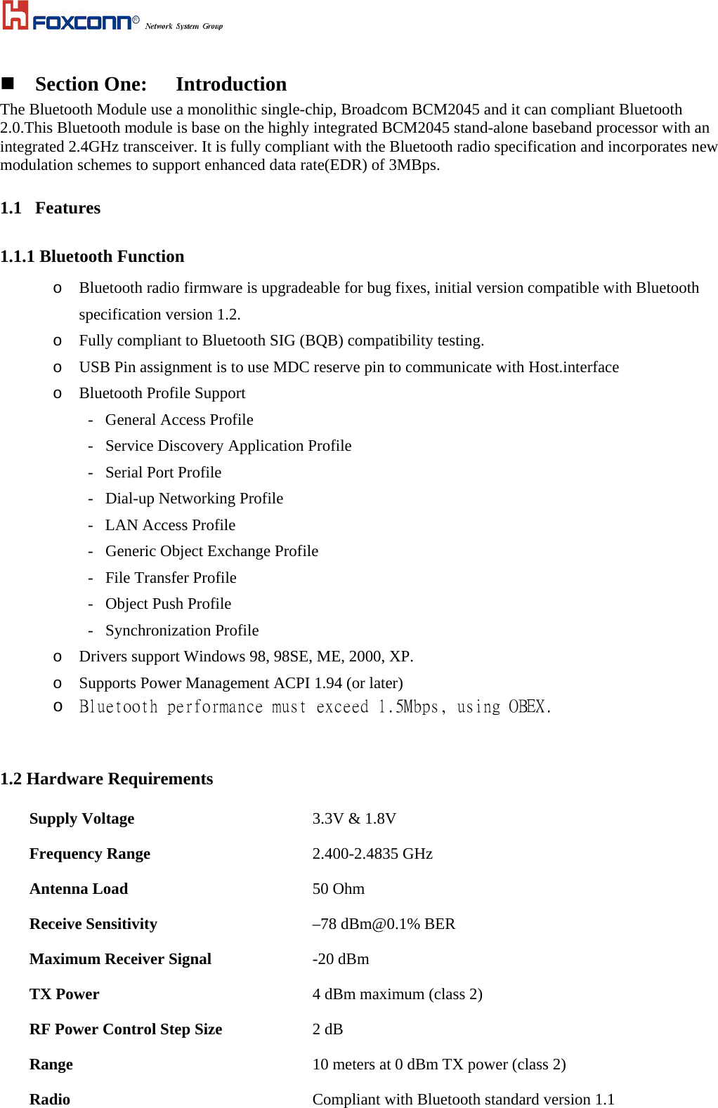   Section One:  Introduction The Bluetooth Module use a monolithic single-chip, Broadcom BCM2045 and it can compliant Bluetooth 2.0.This Bluetooth module is base on the highly integrated BCM2045 stand-alone baseband processor with an integrated 2.4GHz transceiver. It is fully compliant with the Bluetooth radio specification and incorporates new modulation schemes to support enhanced data rate(EDR) of 3MBps. 1.1 Features 1.1.1 Bluetooth Function o  Bluetooth radio firmware is upgradeable for bug fixes, initial version compatible with Bluetooth specification version 1.2. o  Fully compliant to Bluetooth SIG (BQB) compatibility testing. o  USB Pin assignment is to use MDC reserve pin to communicate with Host.interface o  Bluetooth Profile Support         -   General Access Profile -   Service Discovery Application Profile -   Serial Port Profile -   Dial-up Networking Profile -   LAN Access Profile -   Generic Object Exchange Profile -   File Transfer Profile -   Object Push Profile -   Synchronization Profile o  Drivers support Windows 98, 98SE, ME, 2000, XP. o  Supports Power Management ACPI 1.94 (or later) o  Bluetooth performance must exceed 1.5Mbps, using OBEX.   1.2 Hardware Requirements Supply Voltage   3.3V &amp; 1.8V Frequency Range 2.400-2.4835 GHz Antenna Load 50 Ohm Receive Sensitivity  –78 dBm@0.1% BER Maximum Receiver Signal -20 dBm TX Power  4 dBm maximum (class 2) RF Power Control Step Size  2 dB Range   10 meters at 0 dBm TX power (class 2)  Radio   Compliant with Bluetooth standard version 1.1 
