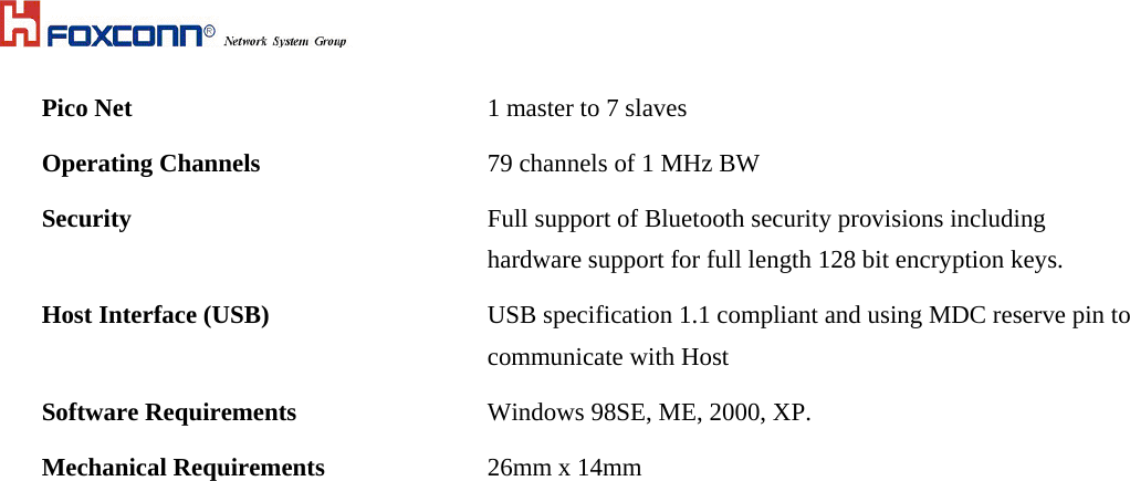  Pico Net  1 master to 7 slaves  Operating Channels   79 channels of 1 MHz BW Security  Full support of Bluetooth security provisions including hardware support for full length 128 bit encryption keys.  Host Interface (USB)  USB specification 1.1 compliant and using MDC reserve pin to communicate with Host Software Requirements  Windows 98SE, ME, 2000, XP. Mechanical Requirements  26mm x 14mm  