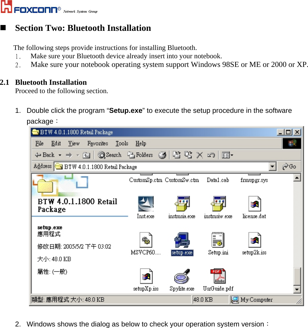   Section Two: Bluetooth Installation  The following steps provide instructions for installing Bluetooth. 1.   Make sure your Bluetooth device already insert into your notebook.   2.   Make sure your notebook operating system support Windows 98SE or ME or 2000 or XP.  2.1 Bluetooth Installation Proceed to the following section.   1.  Double click the program “Setup.exe” to execute the setup procedure in the software package：   2.  Windows shows the dialog as below to check your operation system version： 