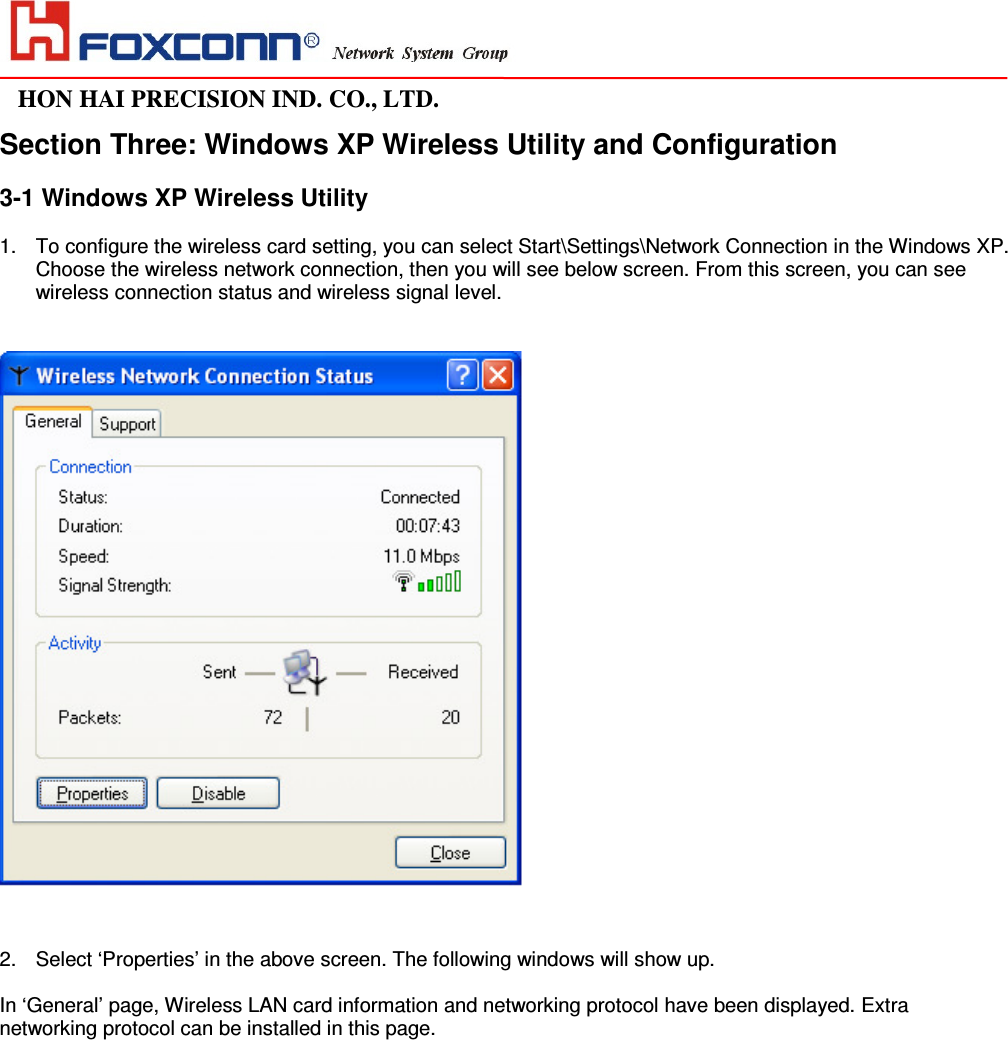                                                                                                                                                                                                                HON HAI PRECISION IND. CO., LTD.                                                                                                                    Section Three: Windows XP Wireless Utility and Configuration  3-1 Windows XP Wireless Utility   1. To configure the wireless card setting, you can select Start\Settings\Network Connection in the Windows XP. Choose the wireless network connection, then you will see below screen. From this screen, you can see wireless connection status and wireless signal level.    2. Select ‘Properties’ in the above screen. The following windows will show up.  In ‘General’ page, Wireless LAN card information and networking protocol have been displayed. Extra networking protocol can be installed in this page.   