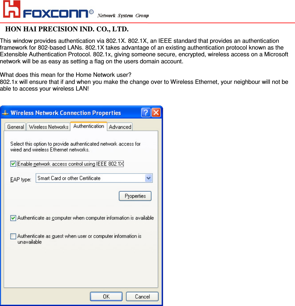                                                                                                                                                                                                               HON HAI PRECISION IND. CO., LTD.                                                                                                                    This window provides authentication via 802.1X. 802.1X, an IEEE standard that provides an authentication framework for 802-based LANs. 802.1X takes advantage of an existing authentication protocol known as the Extensible Authentication Protocol. 802.1x, giving someone secure, encrypted, wireless access on a Microsoft  network will be as easy as setting a flag on the users domain account.   What does this mean for the Home Network user?  802.1x will ensure that if and when you make the change over to Wireless Ethernet, your neighbour will not be able to access your wireless LAN!              