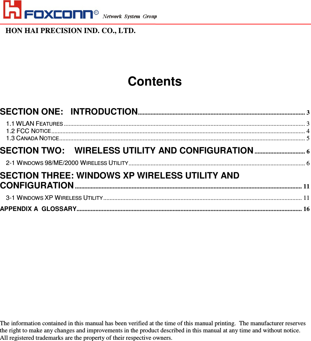                                                                                                                                                                                                                HON HAI PRECISION IND. CO., LTD.                                                                                                                       Contents   SECTION ONE: INTRODUCTION..........................................................................................................3 1.1 WLAN FEATURES.........................................................................................................................................................3 1.2 FCC NOTICE................................................................................................................................................................. 4 1.3 CANADA NOTICE............................................................................................................................................................ 5 SECTION TWO:  WIRELESS UTILITY AND CONFIGURATION................................6 2-1 WINDOWS 98/ME/2000 WIRELESS UTILITY................................................................................................................ 6 SECTION THREE: WINDOWS XP WIRELESS UTILITY AND CONFIGURATION................................................................................................................................................ 11 3-1 WINDOWS XP WIRELESS UTILITY..............................................................................................................................11 APPENDIX A  GLOSSARY...............................................................................................................................................16                         The information contained in this manual has been verified at the time of this manual printing.  The manufacturer reserves the right to make any changes and improvements in the product described in this manual at any time and without notice. All registered trademarks are the property of their respective owners. 