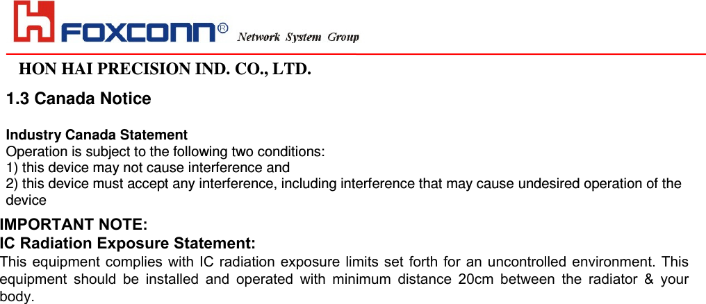                                                                                                                                                                                                                HON HAI PRECISION IND. CO., LTD.                                                                                                                    1.3 Canada Notice  Industry Canada Statement Operation is subject to the following two conditions: 1) this device may not cause interference and 2) this device must accept any interference, including interference that may cause undesired operation of the device  To prevent radio interference to the licensed service, this device is intended to be operated indoors and away from windows to provide maximum shielding. Equipment (or its transmit antenna) that is installed outdoors is subject to licensing.    IMPORTANT NOTE:IC Radiation Exposure Statement:This equipment complies with IC radiation exposure limits set forth for an uncontrolled environment. Thisequipment  should  be  installed  and  operated  with  minimum  distance  20cm  between  the  radiator  &amp;  yourbody.