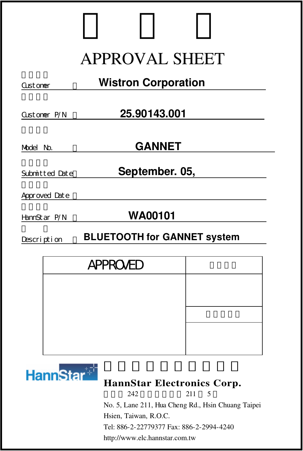 承認書 APPROVAL SHEET 客戶名稱 Customer      ：                                                   客戶料號 Customer P/N  ：           25.90143.001                     適用機種 Model No.     ：           GANNET                         送件日期 Submitted Date：                                                    承認日期 Approved Date ：                                                    瀚宇料號 HannStar P/N  ：                                                    品  名 Description   ：                                                     APPROVED 承認編號  承認人簽章   瀚宇電子股份有限公司 HannStar Electronics Corp. 台北縣 242 新莊市化成路 211 巷5號 No. 5, Lane 211, Hua Cheng Rd., Hsin Chuang Taipei Hsien, Taiwan, R.O.C. Tel: 886-2-22779377 Fax: 886-2-2994-4240 http://www.elc.hannstar.com.tw  Wistron Corporation September. 05, 2003 WA00101 BLUETOOTH for GANNET system 