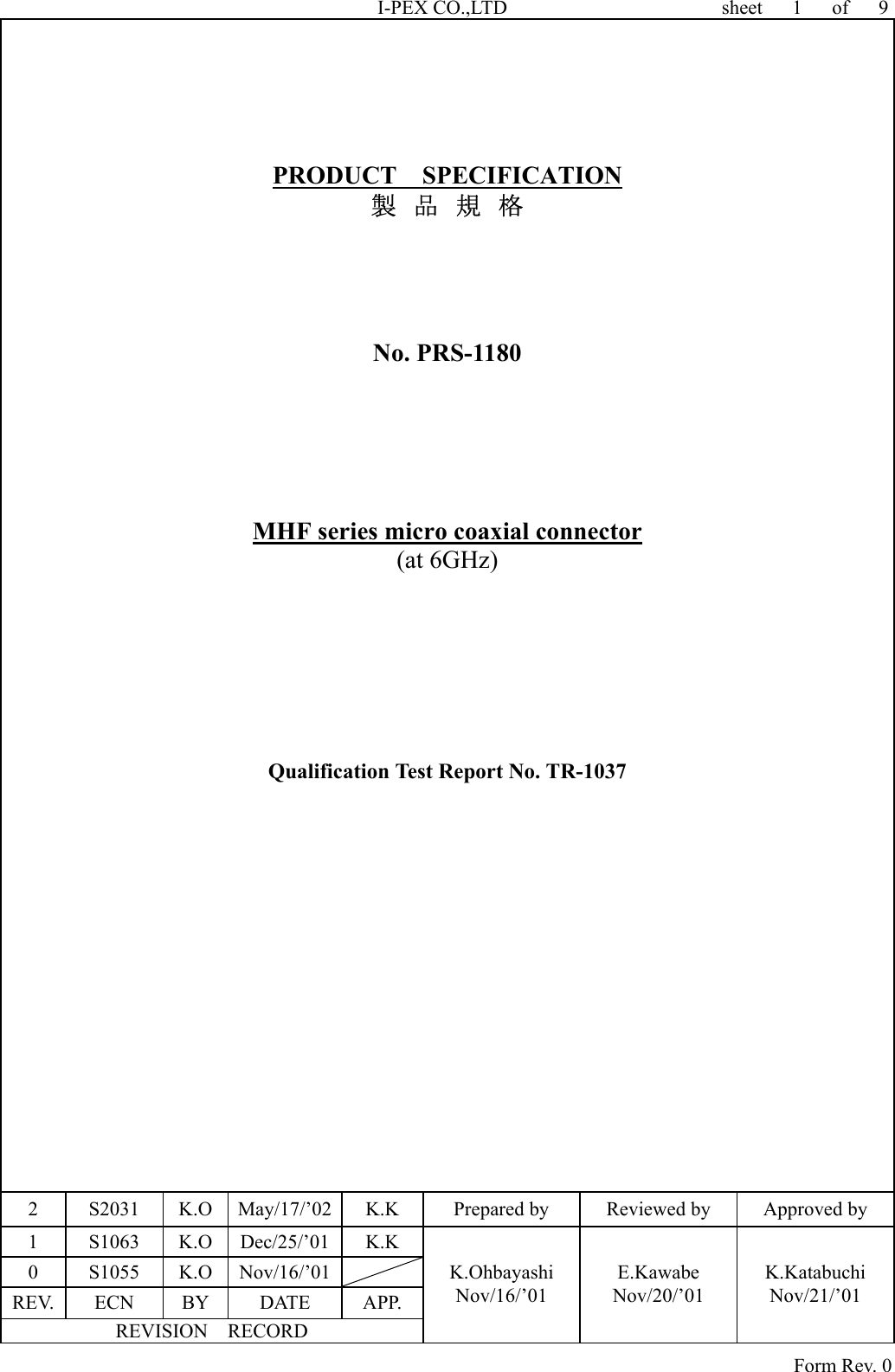 I-PEX CO.,LTD                 sheet   1   of   9       PRODUCT  SPECIFICATION 製  品  規  格     No. PRS-1180      MHF series micro coaxial connector (at 6GHz)         Qualification Test Report No. TR-1037   2  S2031  K.O  May/17/’02  K.K  Prepared by  Reviewed by  Approved by 1 S1063 K.O Dec/25/’01 K.K 0 S1055 K.O Nov/16/’01  REV. ECN  BY  DATE  APP. REVISION  RECORD K.Ohbayashi Nov/16/’01 E.Kawabe Nov/20/’01 K.Katabuchi Nov/21/’01                                                                                Form Rev. 0 