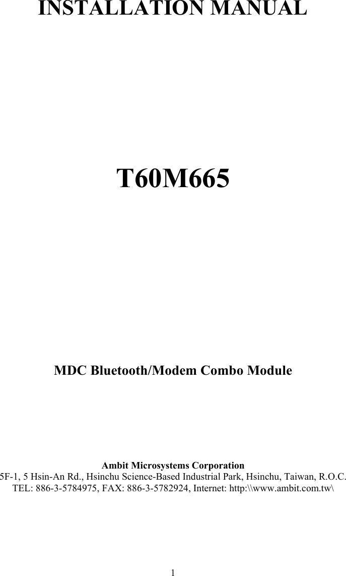  1       INSTALLATION MANUAL          T60M665          MDC Bluetooth/Modem Combo Module      Ambit Microsystems Corporation 5F-1, 5 Hsin-An Rd., Hsinchu Science-Based Industrial Park, Hsinchu, Taiwan, R.O.C. TEL: 886-3-5784975, FAX: 886-3-5782924, Internet: http:\\www.ambit.com.tw\ 