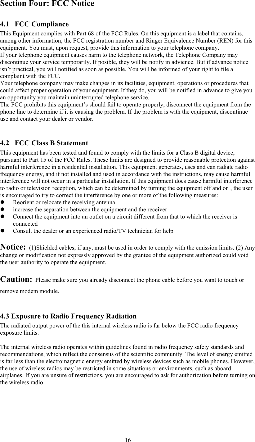  16Section Four: FCC Notice 4.1 FCC Compliance This Equipment complies with Part 68 of the FCC Rules. On this equipment is a label that contains, among other information, the FCC registration number and Ringer Equivalence Number (REN) for this equipment. You must, upon request, provide this information to your telephone company. If your telephone equipment causes harm to the telephone network, the Telephone Company may discontinue your service temporarily. If posible, they will be notify in advience. But if advance notice isn’t practical, you will notified as soon as possible. You will be informed of your right to file a complaint with the FCC. Your telephone company may make changes in its facilities, equipment, operations or procedures that could affect proper operation of your equipment. If they do, you will be notified in advance to give you an opportunity you maintain uninterrupted telephone service. The FCC prohibits this equipment’s should fail to operate properly, disconnect the equipment from the phone line to determine if it is causing the problem. If the problem is with the equipment, discontinue use and contact your dealer or vendor.  4.2   FCC Class B Statement  This equipment has been tested and found to comply with the limits for a Class B digital device, pursuant to Part 15 of the FCC Rules. These limits are designed to provide reasonable protection against harmful interference in a residential installation. This equipment generates, uses and can radiate radio frequency energy, and if not installed and used in accordance with the instructions, may cause harmful interference will not occur in a particular installation. If this equipment does cause harmful interference to radio or television reception, which can be determined by turning the equipment off and on , the user is encouraged to try to correct the interference by one or more of the following measures: z Reorient or relocate the receiving antenna z increase the separation between the equipment and the receiver z Connect the equipment into an outlet on a circuit different from that to which the receiver is connected z Consult the dealer or an experienced radio/TV technician for help  Notice:  (1)Shielded cables, if any, must be used in order to comply with the emission limits. (2) Any change or modification not expressly approved by the grantee of the equipment authorized could void the user authority to operate the equipment.   Caution:  Please make sure you already disconnect the phone cable before you want to touch or remove modem module.  4.3 Exposure to Radio Frequency Radiation The radiated output power of the this internal wireless radio is far below the FCC radio frequency exposure limits.   The internal wireless radio operates within guidelines found in radio frequency safety standards and recommendations, which reflect the consensus of the scientific community. The level of energy emitted is far less than the electromagnetic energy emitted by wireless devices such as mobile phones. However, the use of wireless radios may be restricted in some situations or environments, such as aboard airplanes. If you are unsure of restrictions, you are encouraged to ask for authorization before turning on the wireless radio.    
