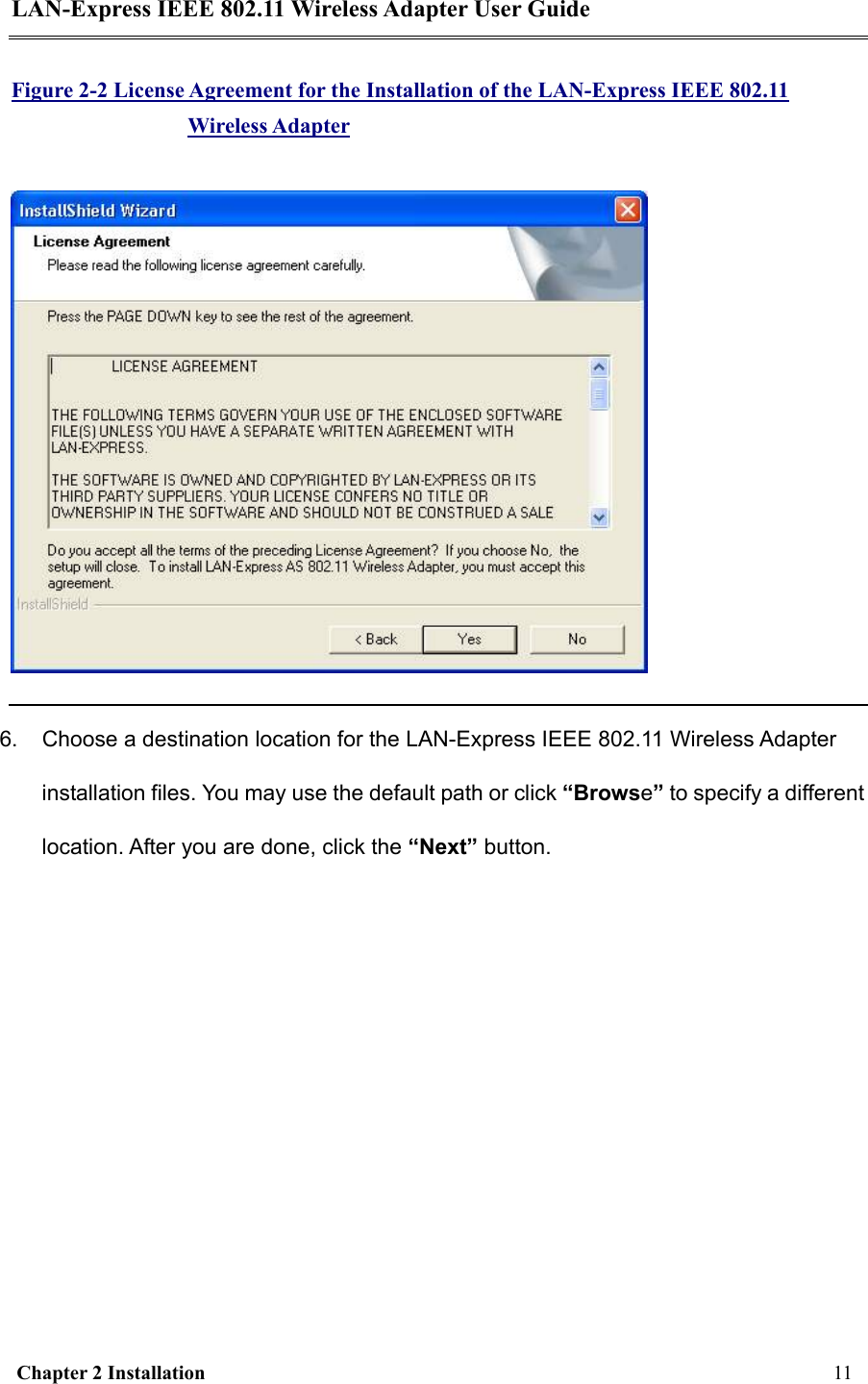 LAN-Express IEEE 802.11 Wireless Adapter User Guide  Chapter 2 Installation     11     Figure 2-2 License Agreement for the Installation of the LAN-Express IEEE 802.11 Wireless Adapter  6.  Choose a destination location for the LAN-Express IEEE 802.11 Wireless Adapter installation files. You may use the default path or click “Browse” to specify a different location. After you are done, click the “Next” button. 