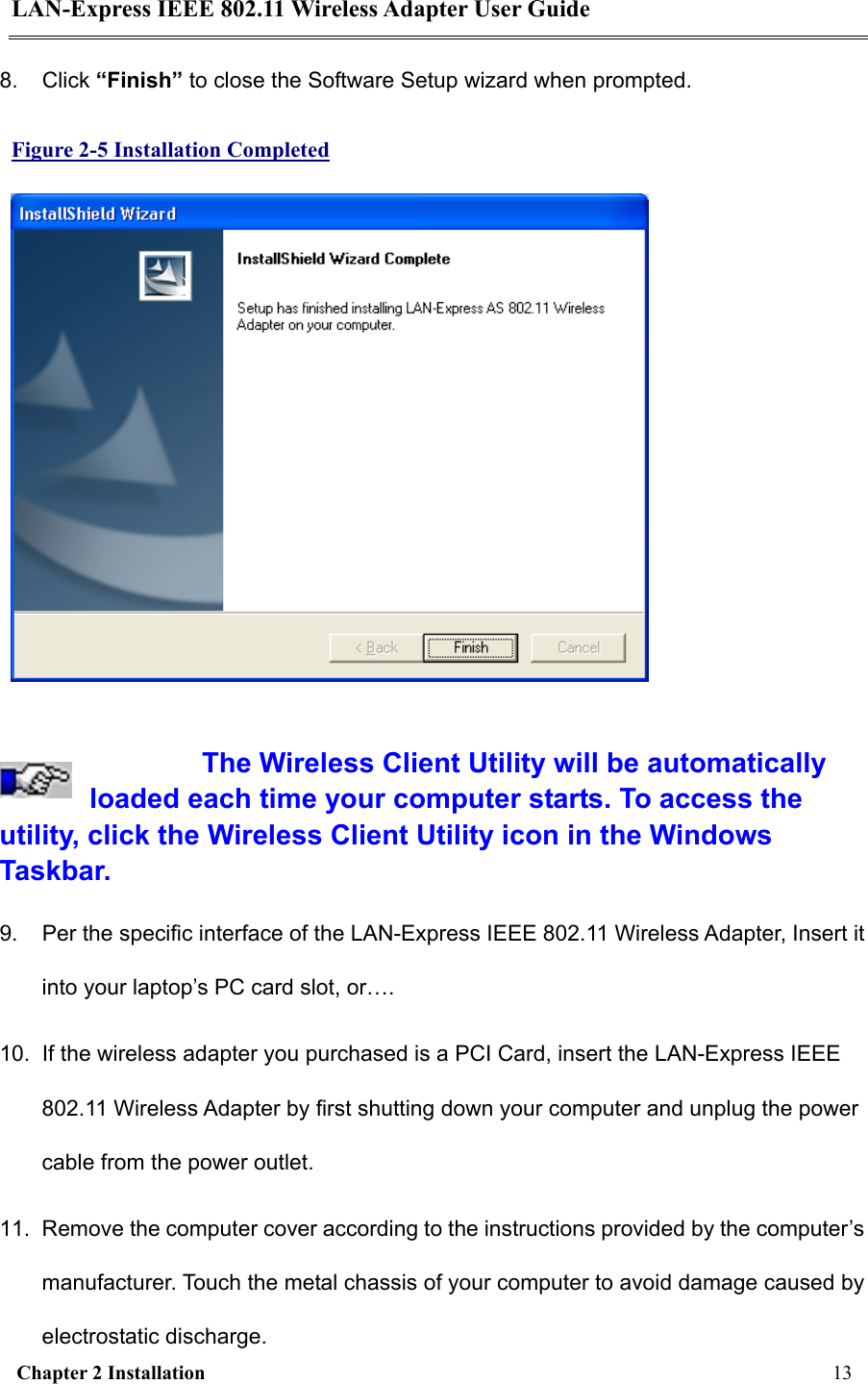 LAN-Express IEEE 802.11 Wireless Adapter User Guide  Chapter 2 Installation     13     8. Click “Finish” to close the Software Setup wizard when prompted. Figure 2-5 Installation Completed   The Wireless Client Utility will be automatically loaded each time your computer starts. To access the utility, click the Wireless Client Utility icon in the Windows Taskbar.  9.  Per the specific interface of the LAN-Express IEEE 802.11 Wireless Adapter, Insert it into your laptop’s PC card slot, or….   10.  If the wireless adapter you purchased is a PCI Card, insert the LAN-Express IEEE 802.11 Wireless Adapter by first shutting down your computer and unplug the power cable from the power outlet.  11.  Remove the computer cover according to the instructions provided by the computer’s manufacturer. Touch the metal chassis of your computer to avoid damage caused by electrostatic discharge. 