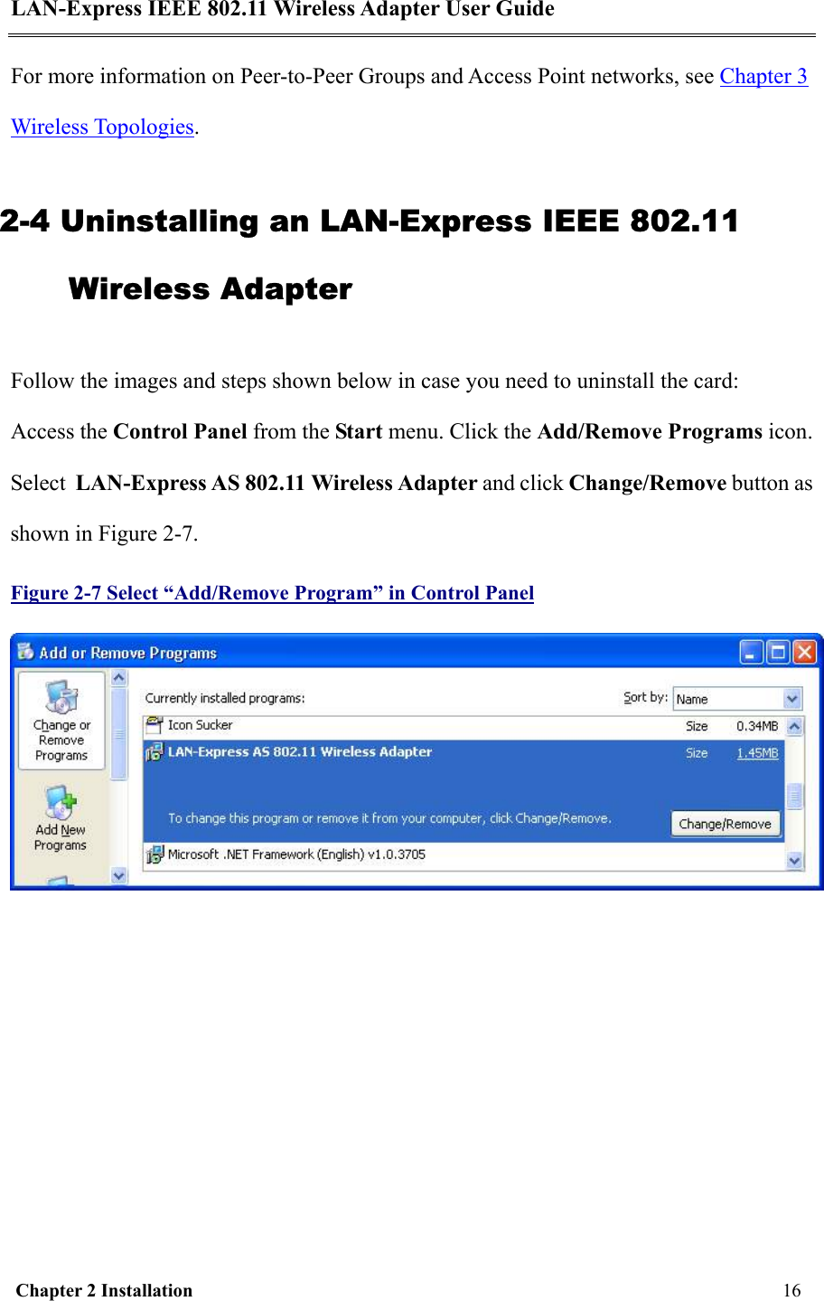 LAN-Express IEEE 802.11 Wireless Adapter User Guide  Chapter 2 Installation     16     For more information on Peer-to-Peer Groups and Access Point networks, see Chapter 3 Wireless Topologies. 2-4 Uninstalling an LAN-Express IEEE 802.11 Wireless Adapter Follow the images and steps shown below in case you need to uninstall the card: Access the Control Panel from the Start menu. Click the Add/Remove Programs icon. Select  LAN-Express AS 802.11 Wireless Adapter and click Change/Remove button as shown in Figure 2-7. Figure 2-7 Select “Add/Remove Program” in Control Panel  