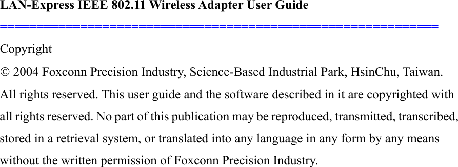 LAN-Express IEEE 802.11 Wireless Adapter User Guide ============================================================   Copyright © 2004 Foxconn Precision Industry, Science-Based Industrial Park, HsinChu, Taiwan. All rights reserved. This user guide and the software described in it are copyrighted with all rights reserved. No part of this publication may be reproduced, transmitted, transcribed, stored in a retrieval system, or translated into any language in any form by any means without the written permission of Foxconn Precision Industry.                        
