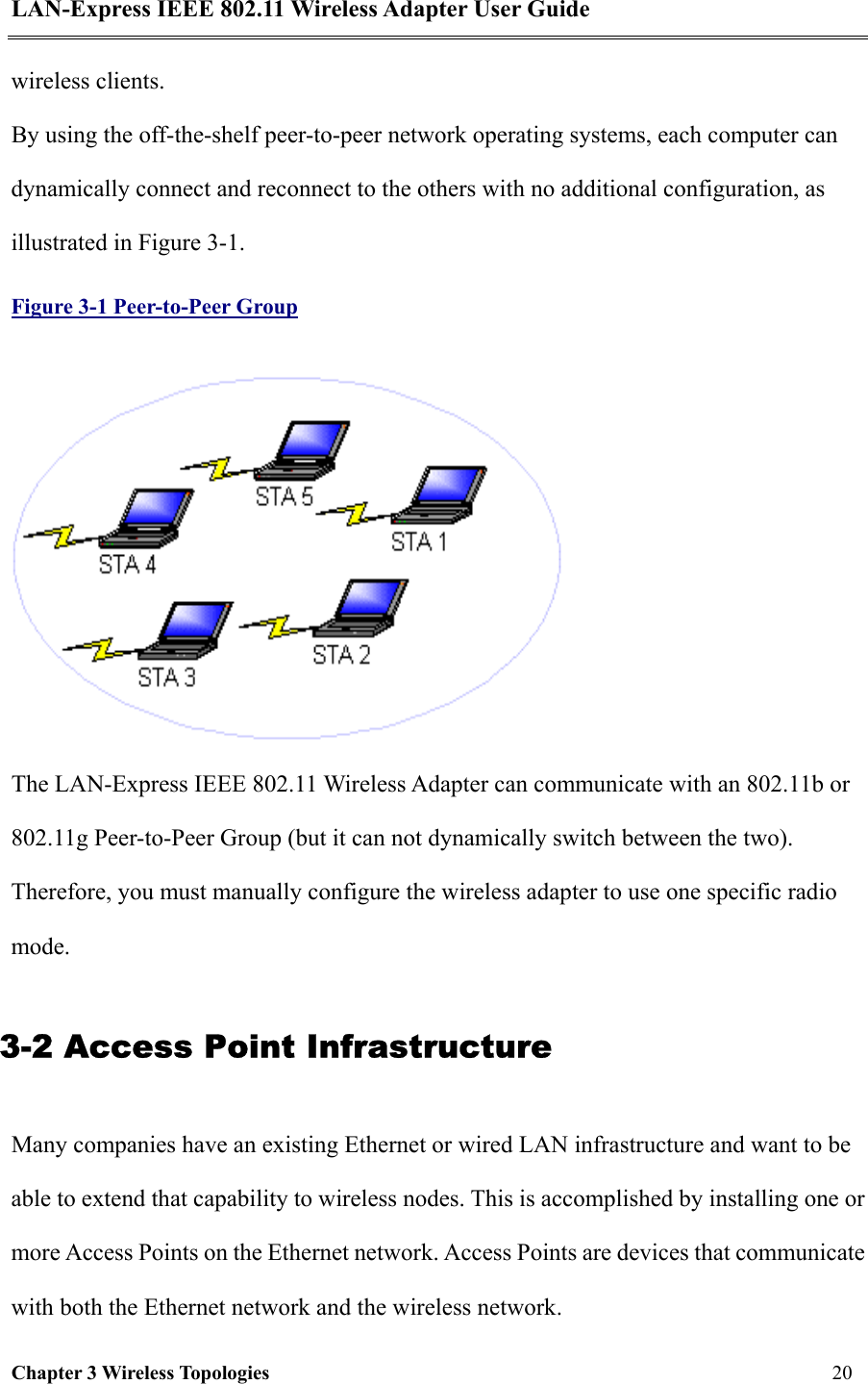LAN-Express IEEE 802.11 Wireless Adapter User Guide Chapter 3 Wireless Topologies   20  wireless clients.  By using the off-the-shelf peer-to-peer network operating systems, each computer can dynamically connect and reconnect to the others with no additional configuration, as illustrated in Figure 3-1.  Figure 3-1 Peer-to-Peer Group  The LAN-Express IEEE 802.11 Wireless Adapter can communicate with an 802.11b or 802.11g Peer-to-Peer Group (but it can not dynamically switch between the two). Therefore, you must manually configure the wireless adapter to use one specific radio mode.  3-2 Access Point Infrastructure Many companies have an existing Ethernet or wired LAN infrastructure and want to be able to extend that capability to wireless nodes. This is accomplished by installing one or more Access Points on the Ethernet network. Access Points are devices that communicate with both the Ethernet network and the wireless network.  