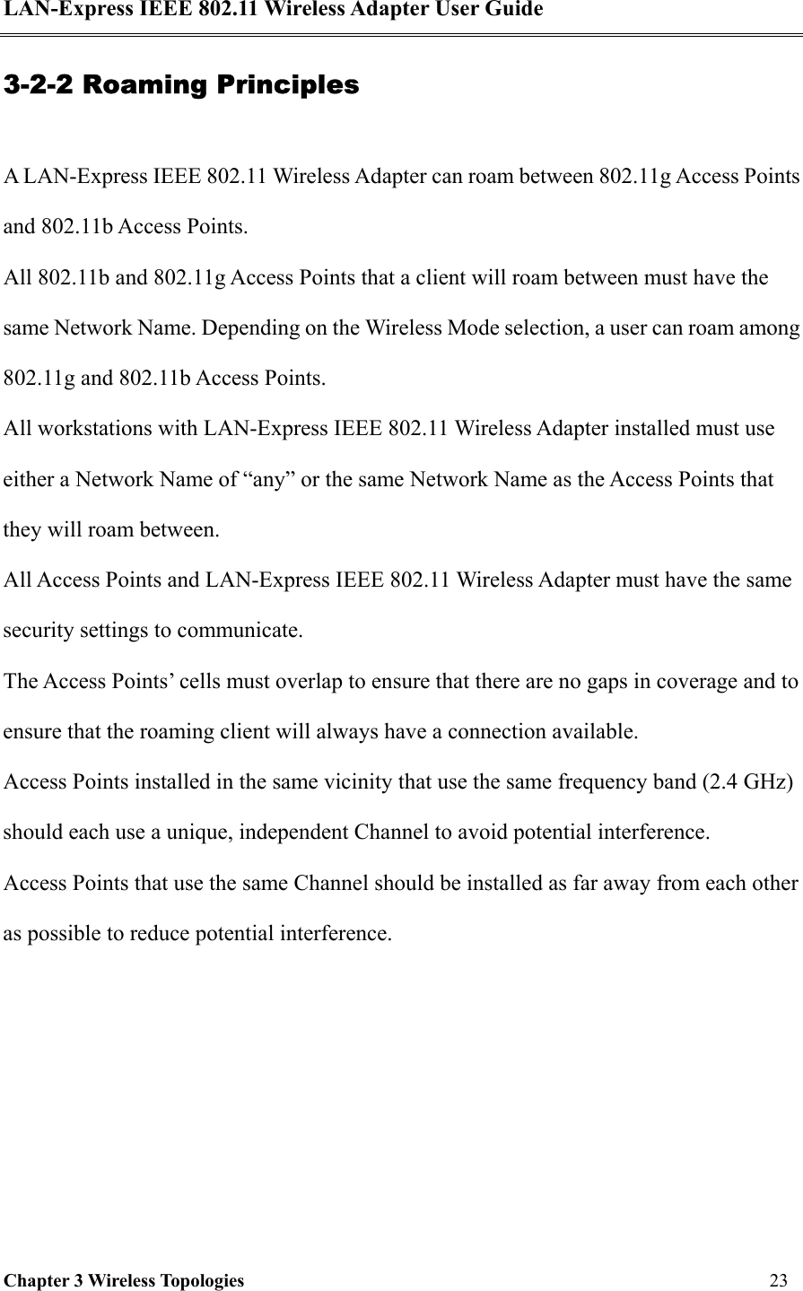 LAN-Express IEEE 802.11 Wireless Adapter User Guide Chapter 3 Wireless Topologies   23  3-2-2 Roaming Principles  A LAN-Express IEEE 802.11 Wireless Adapter can roam between 802.11g Access Points and 802.11b Access Points. All 802.11b and 802.11g Access Points that a client will roam between must have the same Network Name. Depending on the Wireless Mode selection, a user can roam among 802.11g and 802.11b Access Points.  All workstations with LAN-Express IEEE 802.11 Wireless Adapter installed must use either a Network Name of “any” or the same Network Name as the Access Points that they will roam between. All Access Points and LAN-Express IEEE 802.11 Wireless Adapter must have the same security settings to communicate. The Access Points’ cells must overlap to ensure that there are no gaps in coverage and to ensure that the roaming client will always have a connection available. Access Points installed in the same vicinity that use the same frequency band (2.4 GHz) should each use a unique, independent Channel to avoid potential interference. Access Points that use the same Channel should be installed as far away from each other as possible to reduce potential interference.
