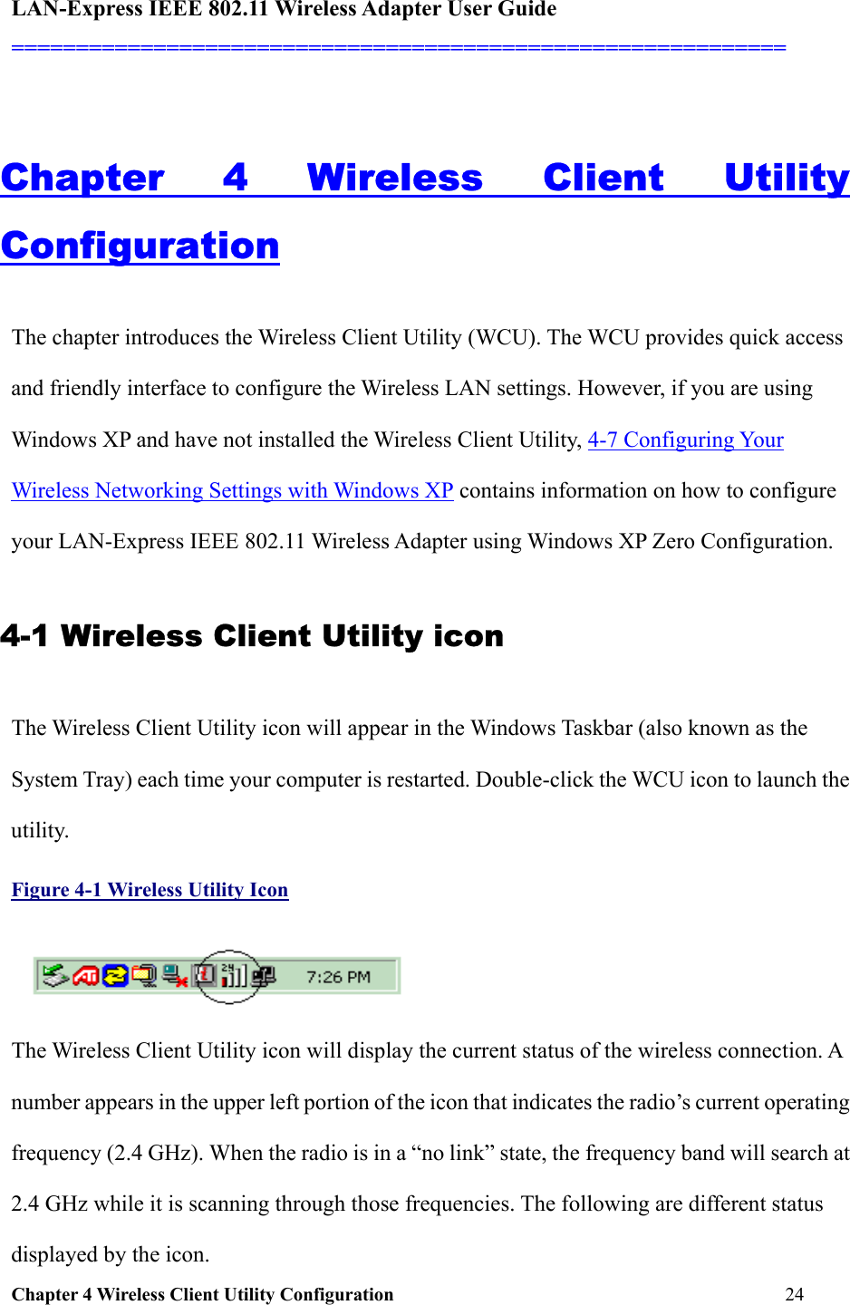 LAN-Express IEEE 802.11 Wireless Adapter User Guide ============================================================  Chapter 4 Wireless Client Utility Configuration     24                              Chapter 4 Wireless Client Utility Configuration The chapter introduces the Wireless Client Utility (WCU). The WCU provides quick access and friendly interface to configure the Wireless LAN settings. However, if you are using Windows XP and have not installed the Wireless Client Utility, 4-7 Configuring Your Wireless Networking Settings with Windows XP contains information on how to configure your LAN-Express IEEE 802.11 Wireless Adapter using Windows XP Zero Configuration.  4-1 Wireless Client Utility icon  The Wireless Client Utility icon will appear in the Windows Taskbar (also known as the System Tray) each time your computer is restarted. Double-click the WCU icon to launch the utility. Figure 4-1 Wireless Utility Icon  The Wireless Client Utility icon will display the current status of the wireless connection. A number appears in the upper left portion of the icon that indicates the radio’s current operating frequency (2.4 GHz). When the radio is in a “no link” state, the frequency band will search at 2.4 GHz while it is scanning through those frequencies. The following are different status displayed by the icon. 