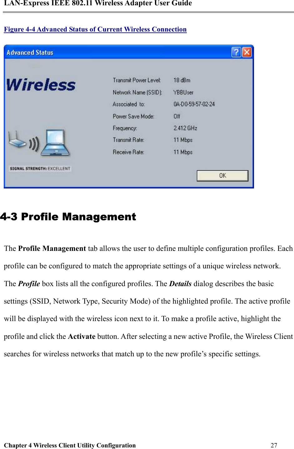 LAN-Express IEEE 802.11 Wireless Adapter User Guide Chapter 4 Wireless Client Utility Configuration   27  Figure 4-4 Advanced Status of Current Wireless Connection  4-3 Profile Management The Profile Management tab allows the user to define multiple configuration profiles. Each profile can be configured to match the appropriate settings of a unique wireless network. The Profile box lists all the configured profiles. The Details dialog describes the basic settings (SSID, Network Type, Security Mode) of the highlighted profile. The active profile will be displayed with the wireless icon next to it. To make a profile active, highlight the profile and click the Activate button. After selecting a new active Profile, the Wireless Client searches for wireless networks that match up to the new profile’s specific settings. 
