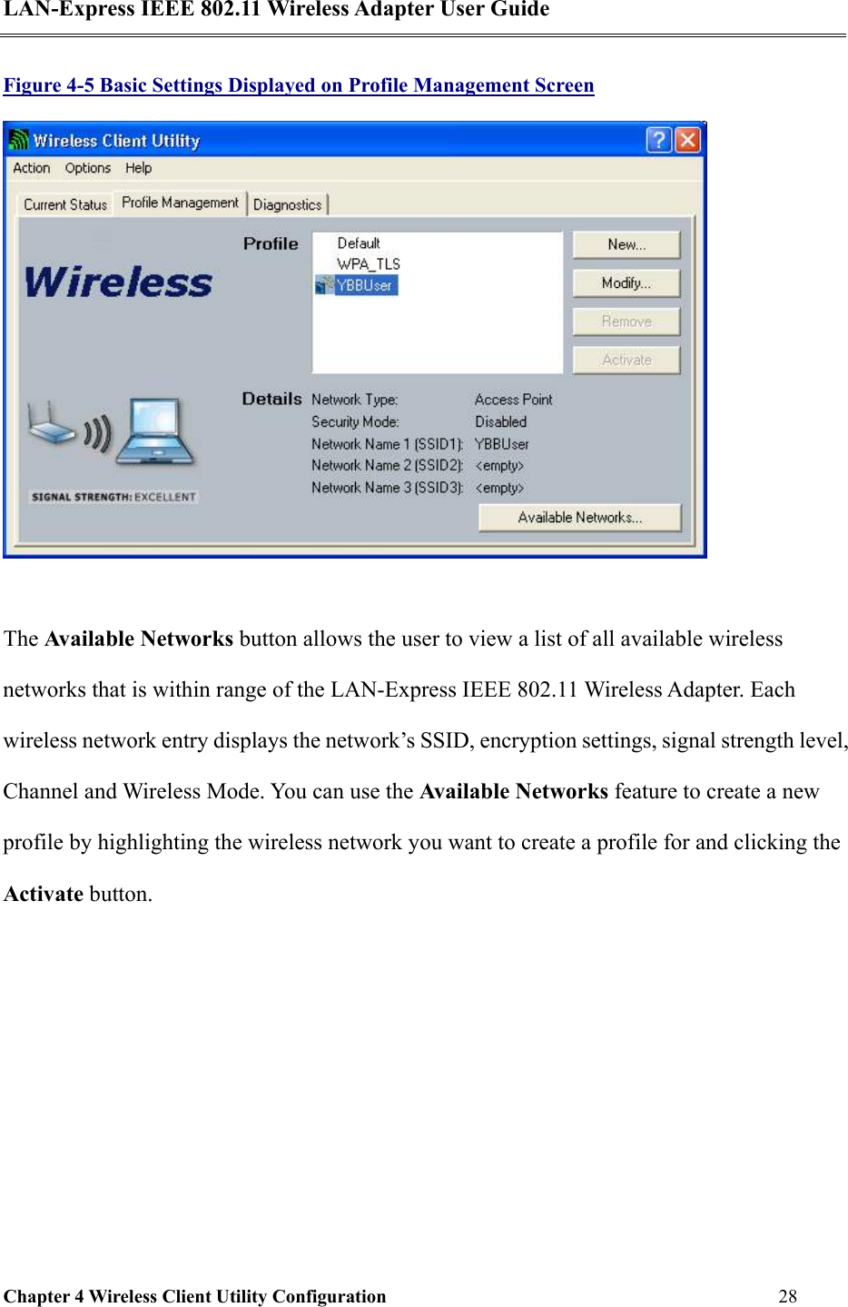 LAN-Express IEEE 802.11 Wireless Adapter User Guide Chapter 4 Wireless Client Utility Configuration   28  Figure 4-5 Basic Settings Displayed on Profile Management Screen   The Available Networks button allows the user to view a list of all available wireless networks that is within range of the LAN-Express IEEE 802.11 Wireless Adapter. Each wireless network entry displays the network’s SSID, encryption settings, signal strength level, Channel and Wireless Mode. You can use the Available Networks feature to create a new profile by highlighting the wireless network you want to create a profile for and clicking the Activate button. 