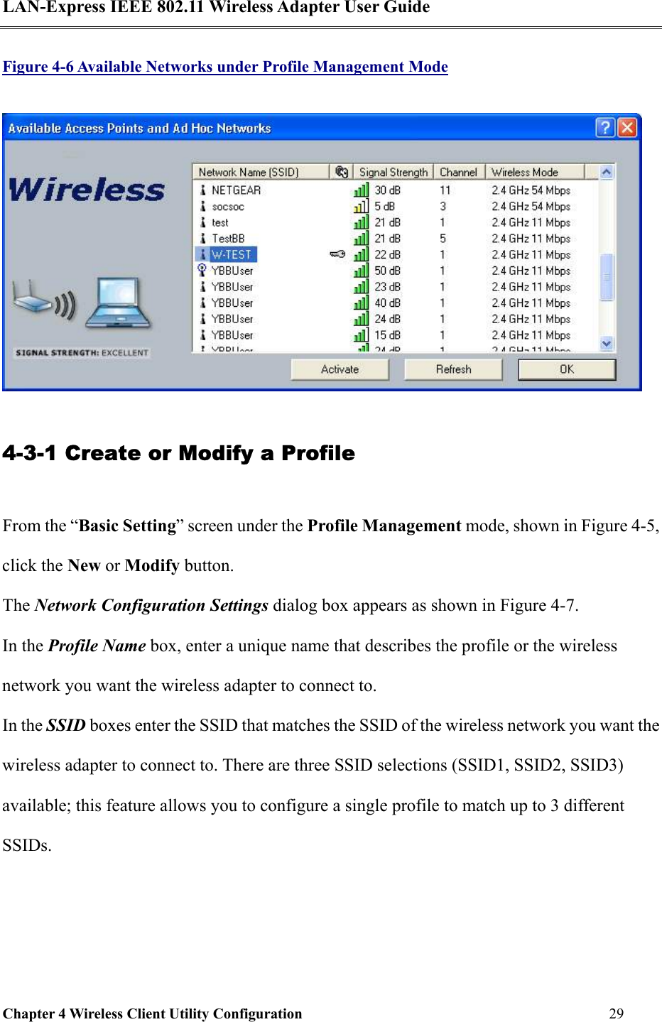LAN-Express IEEE 802.11 Wireless Adapter User Guide Chapter 4 Wireless Client Utility Configuration   29  Figure 4-6 Available Networks under Profile Management Mode  4-3-1 Create or Modify a Profile From the “Basic Setting” screen under the Profile Management mode, shown in Figure 4-5, click the New or Modify button.  The Network Configuration Settings dialog box appears as shown in Figure 4-7. In the Profile Name box, enter a unique name that describes the profile or the wireless network you want the wireless adapter to connect to. In the SSID boxes enter the SSID that matches the SSID of the wireless network you want the wireless adapter to connect to. There are three SSID selections (SSID1, SSID2, SSID3) available; this feature allows you to configure a single profile to match up to 3 different SSIDs.  