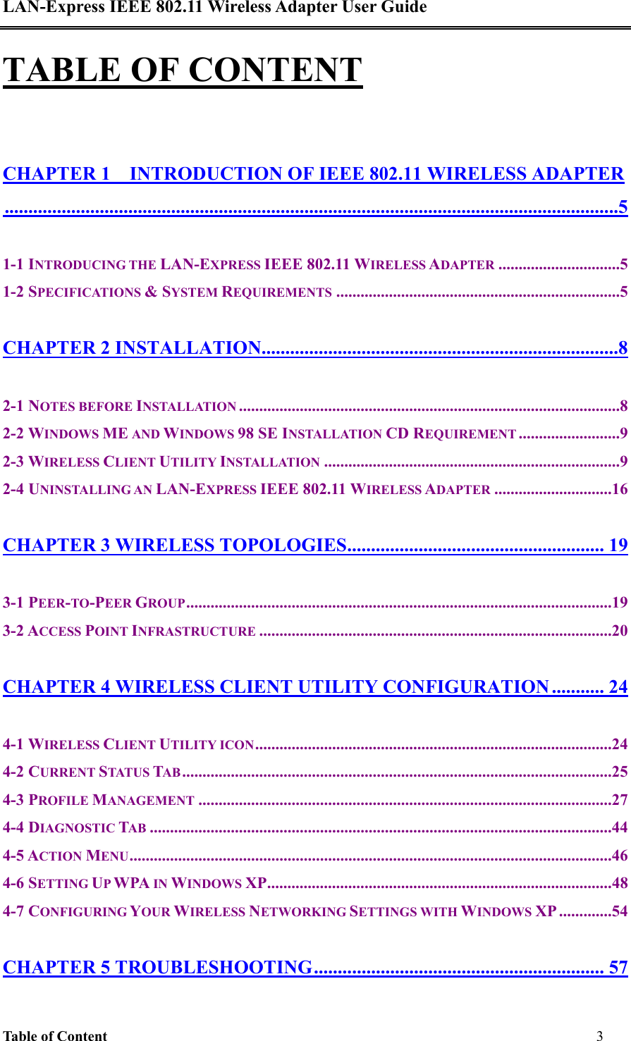 LAN-Express IEEE 802.11 Wireless Adapter User Guide Table of Content         3   TABLE OF CONTENT CHAPTER 1    INTRODUCTION OF IEEE 802.11 WIRELESS ADAPTER.................................................................................................................................5 1-1 INTRODUCING THE LAN-EXPRESS IEEE 802.11 WIRELESS ADAPTER ..............................5 1-2 SPECIFICATIONS &amp; SYSTEM REQUIREMENTS ......................................................................5 CHAPTER 2 INSTALLATION...........................................................................8 2-1 NOTES BEFORE INSTALLATION ..............................................................................................8 2-2 WINDOWS ME AND WINDOWS 98 SE INSTALLATION CD REQUIREMENT .........................9 2-3 WIRELESS CLIENT UTILITY INSTALLATION .........................................................................9 2-4 UNINSTALLING AN LAN-EXPRESS IEEE 802.11 WIRELESS ADAPTER .............................16 CHAPTER 3 WIRELESS TOPOLOGIES...................................................... 19 3-1 PEER-TO-PEER GROUP.........................................................................................................19 3-2 ACCESS POINT INFRASTRUCTURE .......................................................................................20 CHAPTER 4 WIRELESS CLIENT UTILITY CONFIGURATION ........... 24 4-1 WIRELESS CLIENT UTILITY ICON........................................................................................24 4-2 CURRENT STATUS TAB..........................................................................................................25 4-3 PROFILE MANAGEMENT ......................................................................................................27 4-4 DIAGNOSTIC TAB ..................................................................................................................44 4-5 ACTION MENU.......................................................................................................................46 4-6 SETTING UP WPA IN WINDOWS XP.....................................................................................48 4-7 CONFIGURING YOUR WIRELESS NETWORKING SETTINGS WITH WINDOWS XP .............54 CHAPTER 5 TROUBLESHOOTING............................................................. 57 