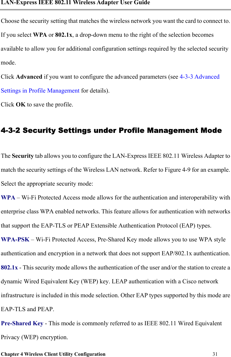 LAN-Express IEEE 802.11 Wireless Adapter User Guide Chapter 4 Wireless Client Utility Configuration   31  Choose the security setting that matches the wireless network you want the card to connect to. If you select WPA or 802.1x, a drop-down menu to the right of the selection becomes available to allow you for additional configuration settings required by the selected security mode.  Click Advanced if you want to configure the advanced parameters (see 4-3-3 Advanced Settings in Profile Management for details).  Click OK to save the profile. 4-3-2 Security Settings under Profile Management Mode The Security tab allows you to configure the LAN-Express IEEE 802.11 Wireless Adapter to match the security settings of the Wireless LAN network. Refer to Figure 4-9 for an example.  Select the appropriate security mode: WPA – Wi-Fi Protected Access mode allows for the authentication and interoperability with enterprise class WPA enabled networks. This feature allows for authentication with networks that support the EAP-TLS or PEAP Extensible Authentication Protocol (EAP) types. WPA-PSK – Wi-Fi Protected Access, Pre-Shared Key mode allows you to use WPA style authentication and encryption in a network that does not support EAP/802.1x authentication. 802.1x - This security mode allows the authentication of the user and/or the station to create a dynamic Wired Equivalent Key (WEP) key. LEAP authentication with a Cisco network infrastructure is included in this mode selection. Other EAP types supported by this mode are EAP-TLS and PEAP. Pre-Shared Key - This mode is commonly referred to as IEEE 802.11 Wired Equivalent Privacy (WEP) encryption. 