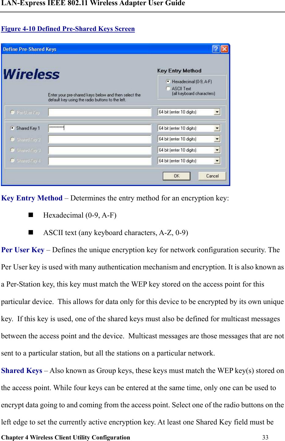 LAN-Express IEEE 802.11 Wireless Adapter User Guide Chapter 4 Wireless Client Utility Configuration   33  Figure 4-10 Defined Pre-Shared Keys Screen  Key Entry Method – Determines the entry method for an encryption key:    Hexadecimal (0-9, A-F)   ASCII text (any keyboard characters, A-Z, 0-9) Per User Key – Defines the unique encryption key for network configuration security. The Per User key is used with many authentication mechanism and encryption. It is also known as a Per-Station key, this key must match the WEP key stored on the access point for this particular device.  This allows for data only for this device to be encrypted by its own unique key.  If this key is used, one of the shared keys must also be defined for multicast messages between the access point and the device.  Multicast messages are those messages that are not sent to a particular station, but all the stations on a particular network. Shared Keys – Also known as Group keys, these keys must match the WEP key(s) stored on the access point. While four keys can be entered at the same time, only one can be used to encrypt data going to and coming from the access point. Select one of the radio buttons on the left edge to set the currently active encryption key. At least one Shared Key field must be 