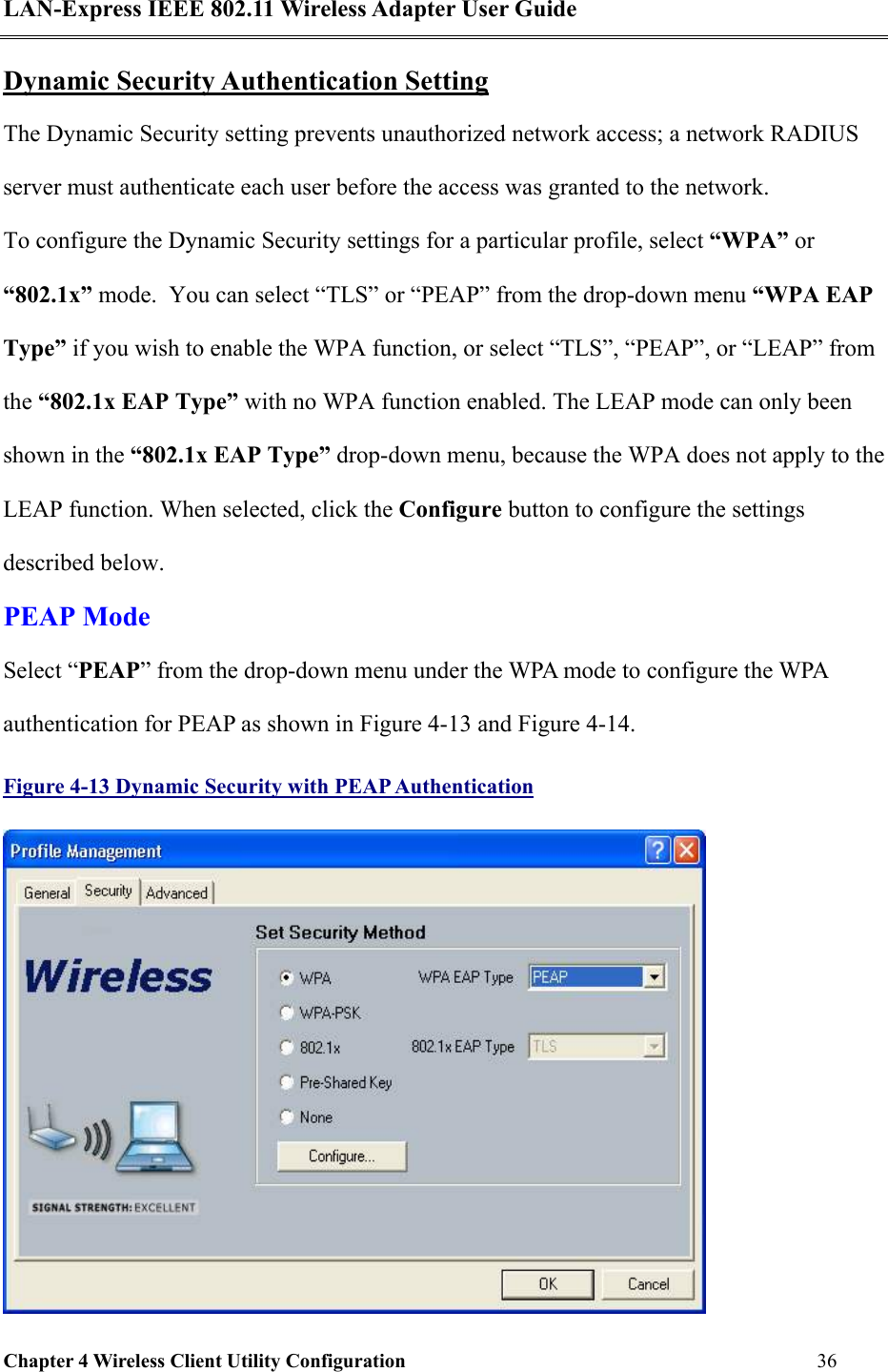 LAN-Express IEEE 802.11 Wireless Adapter User Guide Chapter 4 Wireless Client Utility Configuration   36  Dynamic Security Authentication Setting The Dynamic Security setting prevents unauthorized network access; a network RADIUS server must authenticate each user before the access was granted to the network.   To configure the Dynamic Security settings for a particular profile, select “WPA” or “802.1x” mode.  You can select “TLS” or “PEAP” from the drop-down menu “WPA EAP Type” if you wish to enable the WPA function, or select “TLS”, “PEAP”, or “LEAP” from the “802.1x EAP Type” with no WPA function enabled. The LEAP mode can only been shown in the “802.1x EAP Type” drop-down menu, because the WPA does not apply to the LEAP function. When selected, click the Configure button to configure the settings described below.  PEAP Mode Select “PEAP” from the drop-down menu under the WPA mode to configure the WPA authentication for PEAP as shown in Figure 4-13 and Figure 4-14.  Figure 4-13 Dynamic Security with PEAP Authentication  
