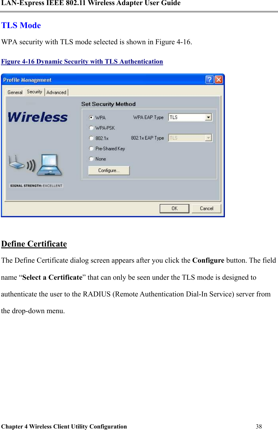 LAN-Express IEEE 802.11 Wireless Adapter User Guide Chapter 4 Wireless Client Utility Configuration   38  TLS Mode WPA security with TLS mode selected is shown in Figure 4-16. Figure 4-16 Dynamic Security with TLS Authentication   Define Certificate The Define Certificate dialog screen appears after you click the Configure button. The field name “Select a Certificate” that can only be seen under the TLS mode is designed to authenticate the user to the RADIUS (Remote Authentication Dial-In Service) server from the drop-down menu.  