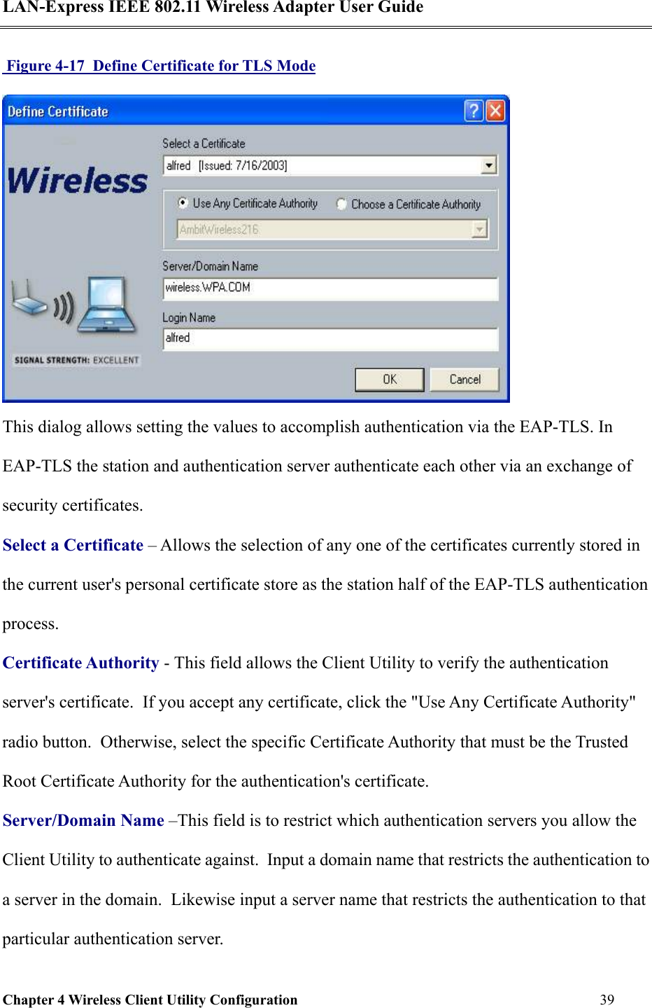 LAN-Express IEEE 802.11 Wireless Adapter User Guide Chapter 4 Wireless Client Utility Configuration   39   Figure 4-17  Define Certificate for TLS Mode  This dialog allows setting the values to accomplish authentication via the EAP-TLS. In EAP-TLS the station and authentication server authenticate each other via an exchange of security certificates. Select a Certificate – Allows the selection of any one of the certificates currently stored in the current user&apos;s personal certificate store as the station half of the EAP-TLS authentication process.  Certificate Authority - This field allows the Client Utility to verify the authentication server&apos;s certificate.  If you accept any certificate, click the &quot;Use Any Certificate Authority&quot; radio button.  Otherwise, select the specific Certificate Authority that must be the Trusted Root Certificate Authority for the authentication&apos;s certificate. Server/Domain Name –This field is to restrict which authentication servers you allow the Client Utility to authenticate against.  Input a domain name that restricts the authentication to a server in the domain.  Likewise input a server name that restricts the authentication to that particular authentication server.  