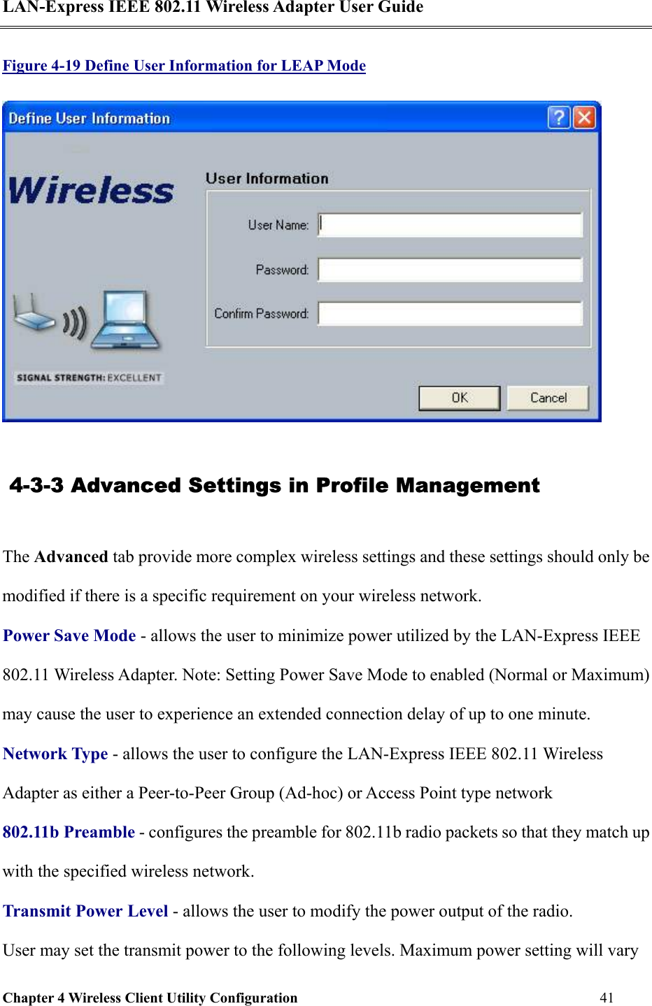 LAN-Express IEEE 802.11 Wireless Adapter User Guide Chapter 4 Wireless Client Utility Configuration   41  Figure 4-19 Define User Information for LEAP Mode   4-3-3 Advanced Settings in Profile Management The Advanced tab provide more complex wireless settings and these settings should only be modified if there is a specific requirement on your wireless network.   Power Save Mode - allows the user to minimize power utilized by the LAN-Express IEEE 802.11 Wireless Adapter. Note: Setting Power Save Mode to enabled (Normal or Maximum) may cause the user to experience an extended connection delay of up to one minute. Network Type - allows the user to configure the LAN-Express IEEE 802.11 Wireless Adapter as either a Peer-to-Peer Group (Ad-hoc) or Access Point type network 802.11b Preamble - configures the preamble for 802.11b radio packets so that they match up with the specified wireless network. Transmit Power Level - allows the user to modify the power output of the radio.  User may set the transmit power to the following levels. Maximum power setting will vary 