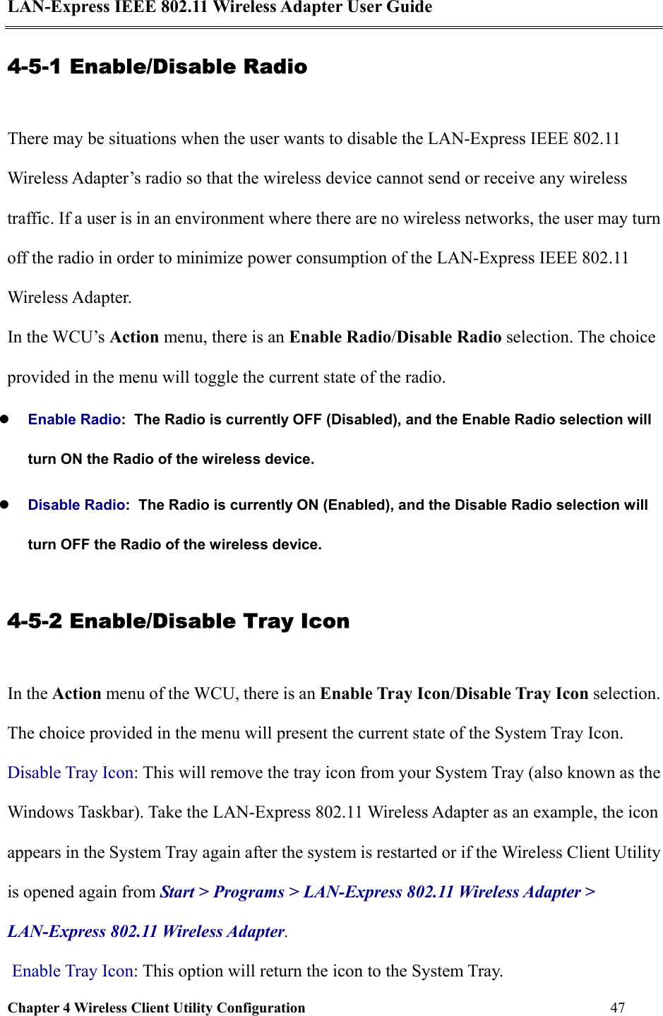 LAN-Express IEEE 802.11 Wireless Adapter User Guide Chapter 4 Wireless Client Utility Configuration   47  4-5-1 Enable/Disable Radio There may be situations when the user wants to disable the LAN-Express IEEE 802.11 Wireless Adapter’s radio so that the wireless device cannot send or receive any wireless traffic. If a user is in an environment where there are no wireless networks, the user may turn off the radio in order to minimize power consumption of the LAN-Express IEEE 802.11 Wireless Adapter.   In the WCU’s Action menu, there is an Enable Radio/Disable Radio selection. The choice provided in the menu will toggle the current state of the radio.     Enable Radio:  The Radio is currently OFF (Disabled), and the Enable Radio selection will turn ON the Radio of the wireless device.     Disable Radio:  The Radio is currently ON (Enabled), and the Disable Radio selection will turn OFF the Radio of the wireless device. 4-5-2 Enable/Disable Tray Icon In the Action menu of the WCU, there is an Enable Tray Icon/Disable Tray Icon selection. The choice provided in the menu will present the current state of the System Tray Icon.  Disable Tray Icon: This will remove the tray icon from your System Tray (also known as the Windows Taskbar). Take the LAN-Express 802.11 Wireless Adapter as an example, the icon appears in the System Tray again after the system is restarted or if the Wireless Client Utility is opened again from Start &gt; Programs &gt; LAN-Express 802.11 Wireless Adapter &gt; LAN-Express 802.11 Wireless Adapter.  Enable Tray Icon: This option will return the icon to the System Tray. 