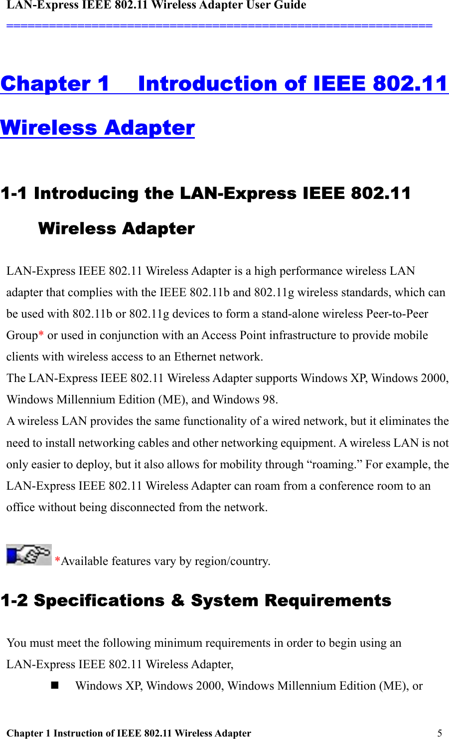 LAN-Express IEEE 802.11 Wireless Adapter User Guide ============================================================  Chapter 1 Instruction of IEEE 802.11 Wireless Adapter 5                                                          Chapter 1    Introduction of IEEE 802.11 Wireless Adapter 1-1 Introducing the LAN-Express IEEE 802.11 Wireless Adapter LAN-Express IEEE 802.11 Wireless Adapter is a high performance wireless LAN adapter that complies with the IEEE 802.11b and 802.11g wireless standards, which can be used with 802.11b or 802.11g devices to form a stand-alone wireless Peer-to-Peer Group* or used in conjunction with an Access Point infrastructure to provide mobile clients with wireless access to an Ethernet network.  The LAN-Express IEEE 802.11 Wireless Adapter supports Windows XP, Windows 2000, Windows Millennium Edition (ME), and Windows 98.  A wireless LAN provides the same functionality of a wired network, but it eliminates the need to install networking cables and other networking equipment. A wireless LAN is not only easier to deploy, but it also allows for mobility through “roaming.” For example, the LAN-Express IEEE 802.11 Wireless Adapter can roam from a conference room to an office without being disconnected from the network.   *Available features vary by region/country. 1-2 Specifications &amp; System Requirements You must meet the following minimum requirements in order to begin using an LAN-Express IEEE 802.11 Wireless Adapter,    Windows XP, Windows 2000, Windows Millennium Edition (ME), or 