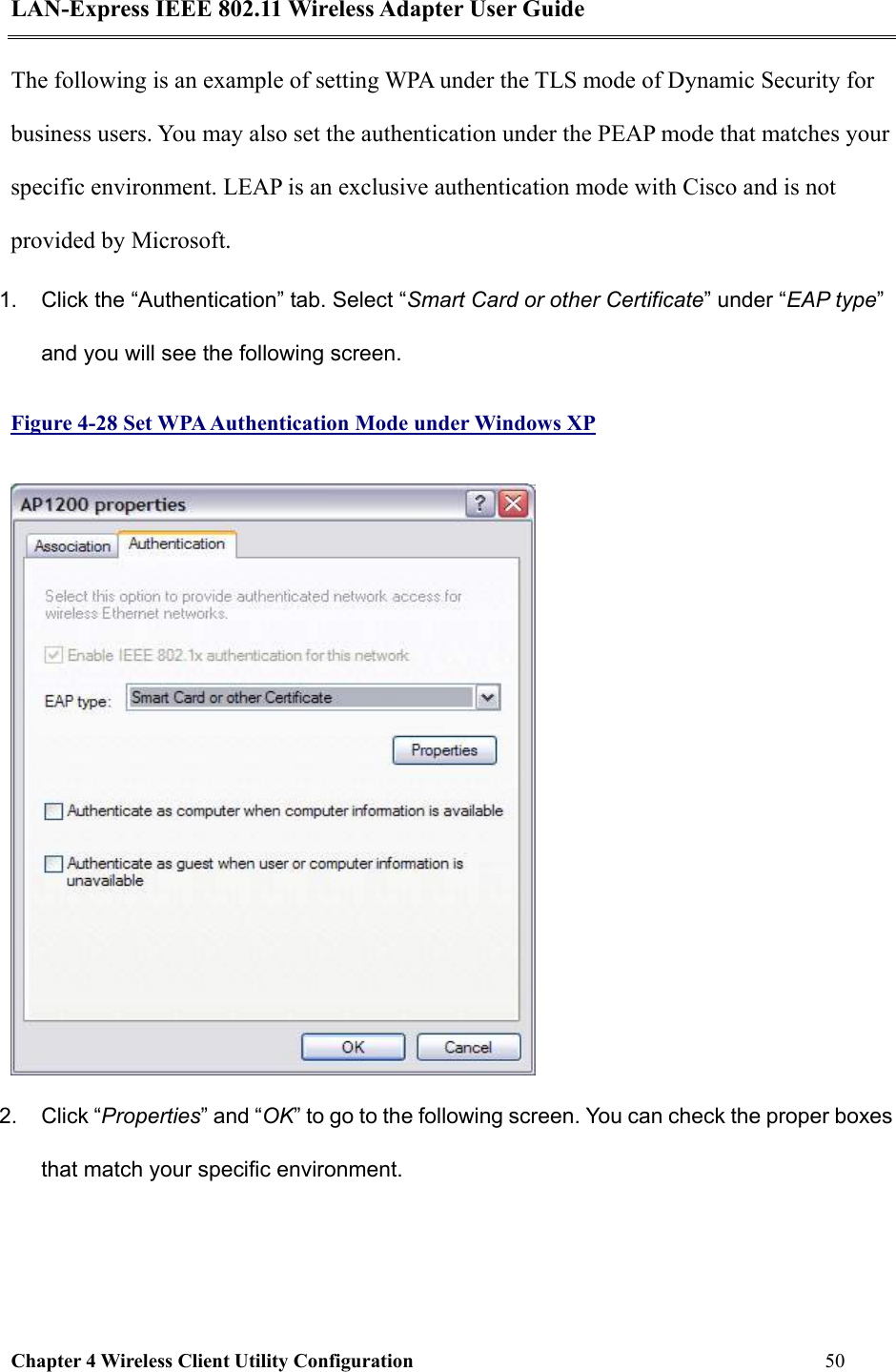 LAN-Express IEEE 802.11 Wireless Adapter User Guide Chapter 4 Wireless Client Utility Configuration   50  The following is an example of setting WPA under the TLS mode of Dynamic Security for business users. You may also set the authentication under the PEAP mode that matches your specific environment. LEAP is an exclusive authentication mode with Cisco and is not provided by Microsoft.  1.  Click the “Authentication” tab. Select “Smart Card or other Certificate” under “EAP type” and you will see the following screen. Figure 4-28 Set WPA Authentication Mode under Windows XP  2. Click “Properties” and “OK” to go to the following screen. You can check the proper boxes that match your specific environment.  