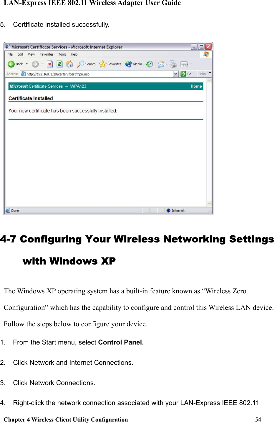LAN-Express IEEE 802.11 Wireless Adapter User Guide Chapter 4 Wireless Client Utility Configuration   54  5.  Certificate installed successfully.   4-7 Configuring Your Wireless Networking Settings with Windows XP The Windows XP operating system has a built-in feature known as “Wireless Zero Configuration” which has the capability to configure and control this Wireless LAN device. Follow the steps below to configure your device. 1.  From the Start menu, select Control Panel. 2.  Click Network and Internet Connections. 3.  Click Network Connections. 4.  Right-click the network connection associated with your LAN-Express IEEE 802.11 