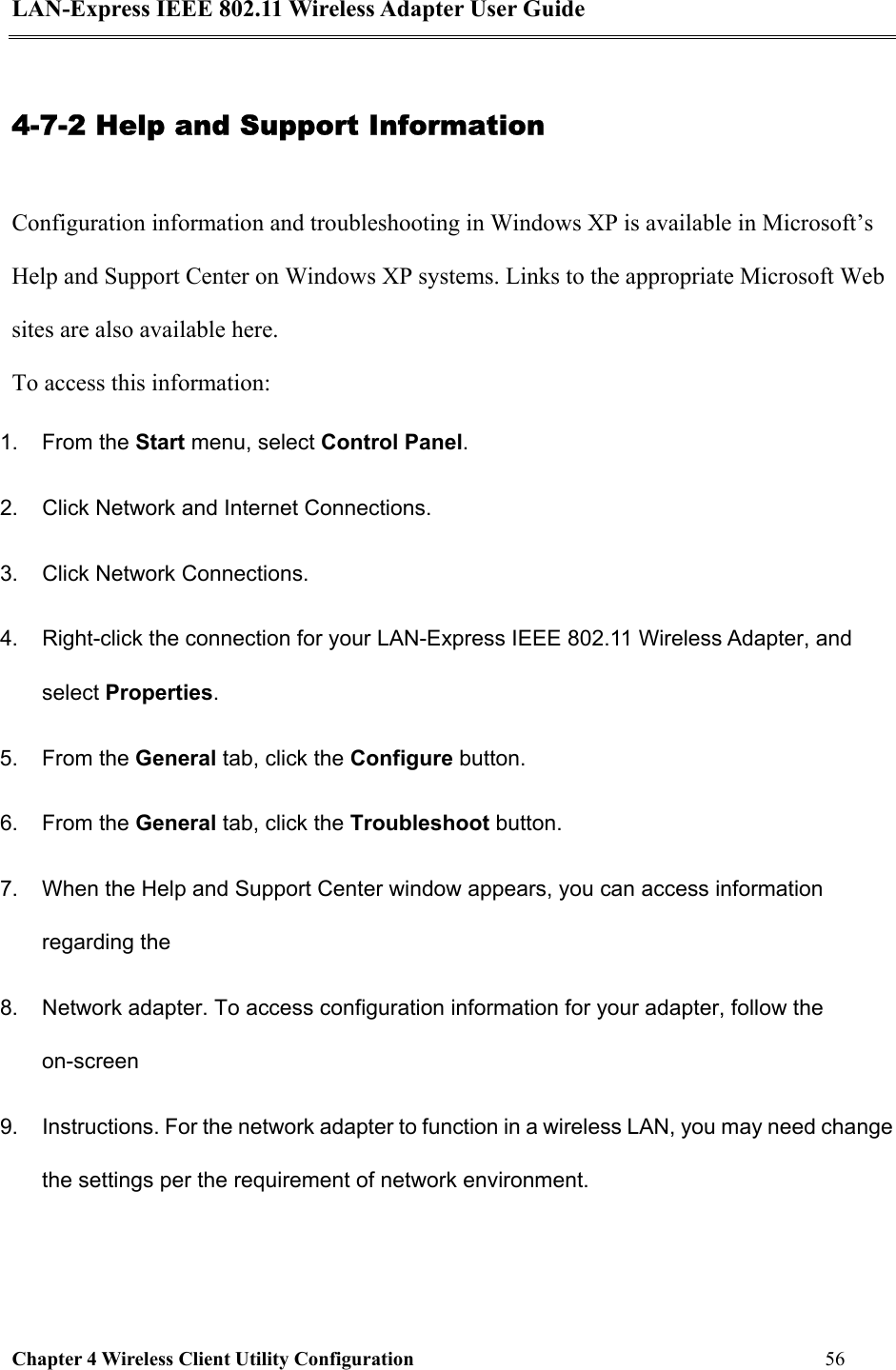 LAN-Express IEEE 802.11 Wireless Adapter User Guide Chapter 4 Wireless Client Utility Configuration   56  4-7-2 Help and Support Information Configuration information and troubleshooting in Windows XP is available in Microsoft’s Help and Support Center on Windows XP systems. Links to the appropriate Microsoft Web sites are also available here. To access this information: 1. From the Start menu, select Control Panel. 2.  Click Network and Internet Connections. 3.  Click Network Connections. 4.  Right-click the connection for your LAN-Express IEEE 802.11 Wireless Adapter, and select Properties. 5. From the General tab, click the Configure button. 6. From the General tab, click the Troubleshoot button. 7.  When the Help and Support Center window appears, you can access information regarding the 8.  Network adapter. To access configuration information for your adapter, follow the on-screen 9.  Instructions. For the network adapter to function in a wireless LAN, you may need change the settings per the requirement of network environment.