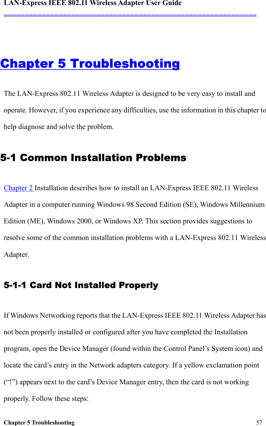 LAN-Express IEEE 802.11 Wireless Adapter User Guide ============================================================  Chapter 5 Troubleshooting   57                                                   Chapter 5 Troubleshooting The LAN-Express 802.11 Wireless Adapter is designed to be very easy to install and operate. However, if you experience any difficulties, use the information in this chapter to help diagnose and solve the problem.  5-1 Common Installation Problems Chapter 2 Installation describes how to install an LAN-Express IEEE 802.11 Wireless Adapter in a computer running Windows 98 Second Edition (SE), Windows Millennium Edition (ME), Windows 2000, or Windows XP. This section provides suggestions to resolve some of the common installation problems with a LAN-Express 802.11 Wireless Adapter. 5-1-1 Card Not Installed Properly If Windows Networking reports that the LAN-Express IEEE 802.11 Wireless Adapter has not been properly installed or configured after you have completed the Installation program, open the Device Manager (found within the Control Panel’s System icon) and locate the card’s entry in the Network adapters category. If a yellow exclamation point (“!”) appears next to the card’s Device Manager entry, then the card is not working properly. Follow these steps: 