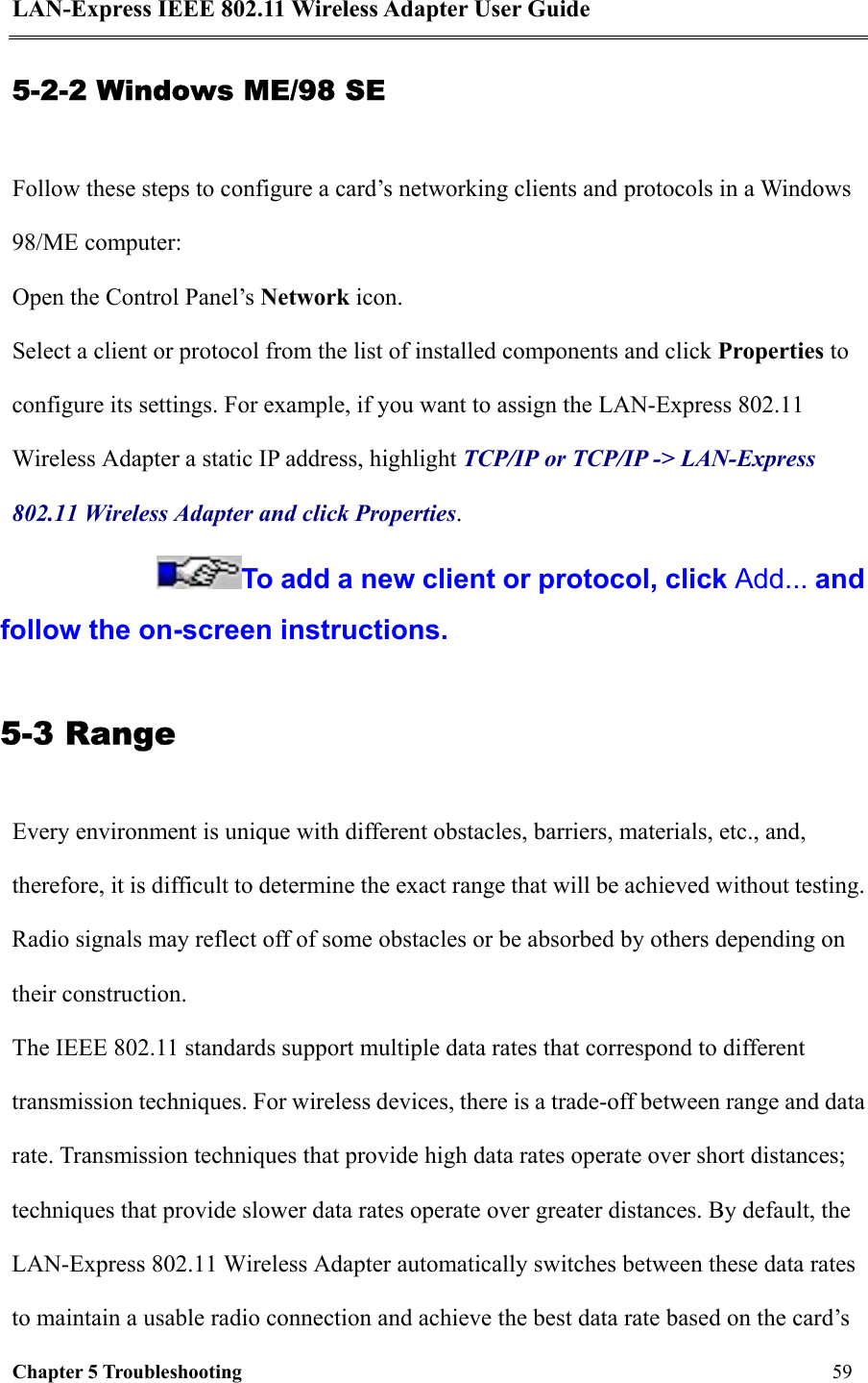 LAN-Express IEEE 802.11 Wireless Adapter User Guide Chapter 5 Troubleshooting   59  5-2-2 Windows ME/98 SE Follow these steps to configure a card’s networking clients and protocols in a Windows 98/ME computer: Open the Control Panel’s Network icon.  Select a client or protocol from the list of installed components and click Properties to configure its settings. For example, if you want to assign the LAN-Express 802.11 Wireless Adapter a static IP address, highlight TCP/IP or TCP/IP -&gt; LAN-Express 802.11 Wireless Adapter and click Properties. To add a new client or protocol, click Add... and follow the on-screen instructions. 5-3 Range Every environment is unique with different obstacles, barriers, materials, etc., and, therefore, it is difficult to determine the exact range that will be achieved without testing. Radio signals may reflect off of some obstacles or be absorbed by others depending on their construction. The IEEE 802.11 standards support multiple data rates that correspond to different transmission techniques. For wireless devices, there is a trade-off between range and data rate. Transmission techniques that provide high data rates operate over short distances; techniques that provide slower data rates operate over greater distances. By default, the LAN-Express 802.11 Wireless Adapter automatically switches between these data rates to maintain a usable radio connection and achieve the best data rate based on the card’s 