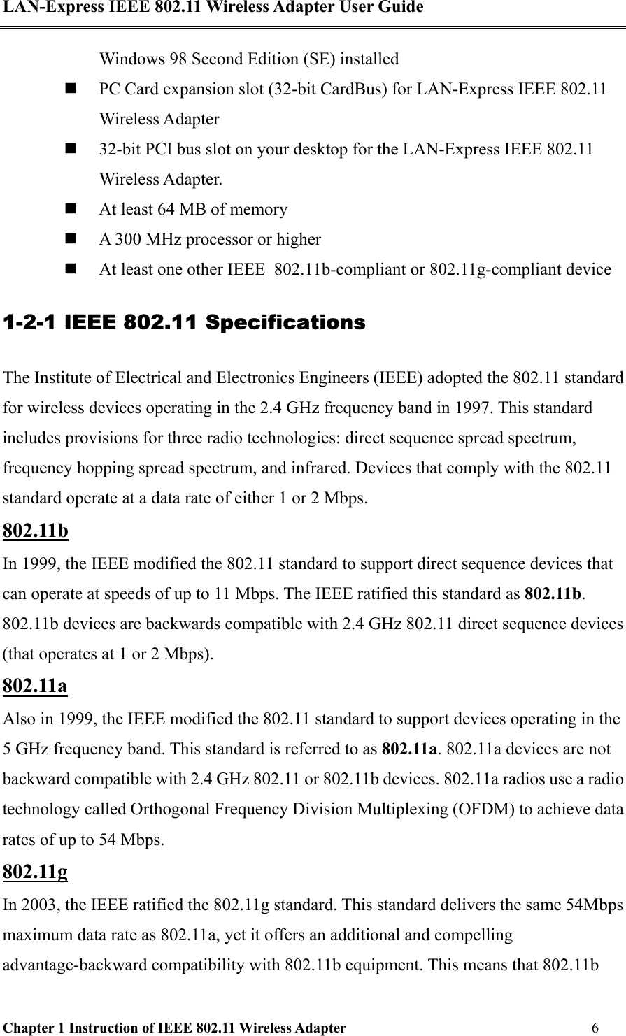LAN-Express IEEE 802.11 Wireless Adapter User Guide Chapter 1 Instruction of IEEE 802.11 Wireless Adapter       6   Windows 98 Second Edition (SE) installed   PC Card expansion slot (32-bit CardBus) for LAN-Express IEEE 802.11 Wireless Adapter   32-bit PCI bus slot on your desktop for the LAN-Express IEEE 802.11 Wireless Adapter.    At least 64 MB of memory   A 300 MHz processor or higher   At least one other IEEE  802.11b-compliant or 802.11g-compliant device 1-2-1 IEEE 802.11 Specifications The Institute of Electrical and Electronics Engineers (IEEE) adopted the 802.11 standard for wireless devices operating in the 2.4 GHz frequency band in 1997. This standard includes provisions for three radio technologies: direct sequence spread spectrum, frequency hopping spread spectrum, and infrared. Devices that comply with the 802.11 standard operate at a data rate of either 1 or 2 Mbps. 802.11b In 1999, the IEEE modified the 802.11 standard to support direct sequence devices that can operate at speeds of up to 11 Mbps. The IEEE ratified this standard as 802.11b. 802.11b devices are backwards compatible with 2.4 GHz 802.11 direct sequence devices (that operates at 1 or 2 Mbps). 802.11a Also in 1999, the IEEE modified the 802.11 standard to support devices operating in the 5 GHz frequency band. This standard is referred to as 802.11a. 802.11a devices are not backward compatible with 2.4 GHz 802.11 or 802.11b devices. 802.11a radios use a radio technology called Orthogonal Frequency Division Multiplexing (OFDM) to achieve data rates of up to 54 Mbps.  802.11g In 2003, the IEEE ratified the 802.11g standard. This standard delivers the same 54Mbps maximum data rate as 802.11a, yet it offers an additional and compelling advantage-backward compatibility with 802.11b equipment. This means that 802.11b 
