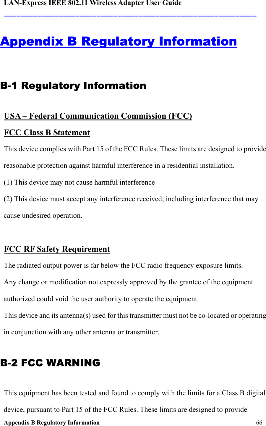 LAN-Express IEEE 802.11 Wireless Adapter User Guide ============================================================  Appendix B Regulatory Information     66 Appendix B Regulatory Information B-1 Regulatory Information USA – Federal Communication Commission (FCC) FCC Class B Statement  This device complies with Part 15 of the FCC Rules. These limits are designed to provide reasonable protection against harmful interference in a residential installation. (1) This device may not cause harmful interference  (2) This device must accept any interference received, including interference that may cause undesired operation.  FCC RF Safety Requirement   The radiated output power is far below the FCC radio frequency exposure limits.  Any change or modification not expressly approved by the grantee of the equipment authorized could void the user authority to operate the equipment. This device and its antenna(s) used for this transmitter must not be co-located or operating in conjunction with any other antenna or transmitter. B-2 FCC WARNING This equipment has been tested and found to comply with the limits for a Class B digital device, pursuant to Part 15 of the FCC Rules. These limits are designed to provide 