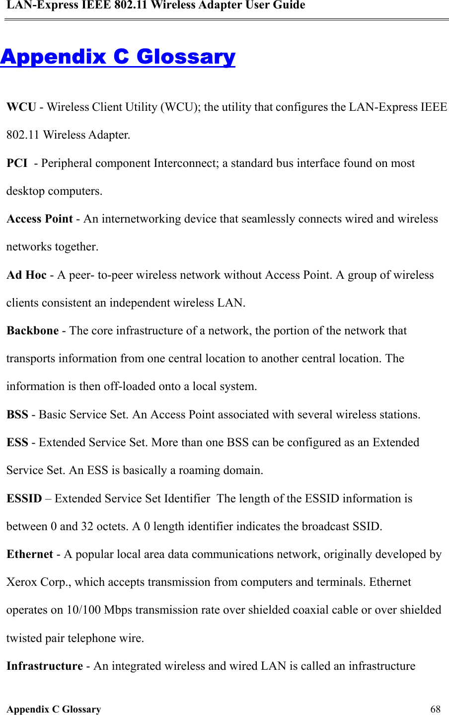 LAN-Express IEEE 802.11 Wireless Adapter User Guide Appendix C Glossary   68  Appendix C Glossary WCU - Wireless Client Utility (WCU); the utility that configures the LAN-Express IEEE 802.11 Wireless Adapter.  PCI  - Peripheral component Interconnect; a standard bus interface found on most desktop computers.  Access Point - An internetworking device that seamlessly connects wired and wireless networks together. Ad Hoc - A peer- to-peer wireless network without Access Point. A group of wireless clients consistent an independent wireless LAN. Backbone - The core infrastructure of a network, the portion of the network that transports information from one central location to another central location. The information is then off-loaded onto a local system. BSS - Basic Service Set. An Access Point associated with several wireless stations. ESS - Extended Service Set. More than one BSS can be configured as an Extended Service Set. An ESS is basically a roaming domain. ESSID – Extended Service Set Identifier  The length of the ESSID information is between 0 and 32 octets. A 0 length identifier indicates the broadcast SSID. Ethernet - A popular local area data communications network, originally developed by Xerox Corp., which accepts transmission from computers and terminals. Ethernet operates on 10/100 Mbps transmission rate over shielded coaxial cable or over shielded twisted pair telephone wire. Infrastructure - An integrated wireless and wired LAN is called an infrastructure 