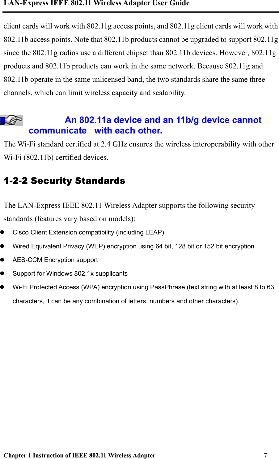 LAN-Express IEEE 802.11 Wireless Adapter User Guide Chapter 1 Instruction of IEEE 802.11 Wireless Adapter       7   client cards will work with 802.11g access points, and 802.11g client cards will work with 802.11b access points. Note that 802.11b products cannot be upgraded to support 802.11g since the 802.11g radios use a different chipset than 802.11b devices. However, 802.11g products and 802.11b products can work in the same network. Because 802.11g and 802.11b operate in the same unlicensed band, the two standards share the same three channels, which can limit wireless capacity and scalability.  An 802.11a device and an 11b/g device cannot communicate   with each other.  The Wi-Fi standard certified at 2.4 GHz ensures the wireless interoperability with other Wi-Fi (802.11b) certified devices. 1-2-2 Security Standards The LAN-Express IEEE 802.11 Wireless Adapter supports the following security standards (features vary based on models):   Cisco Client Extension compatibility (including LEAP)   Wired Equivalent Privacy (WEP) encryption using 64 bit, 128 bit or 152 bit encryption   AES-CCM Encryption support   Support for Windows 802.1x supplicants   Wi-Fi Protected Access (WPA) encryption using PassPhrase (text string with at least 8 to 63 characters, it can be any combination of letters, numbers and other characters).   