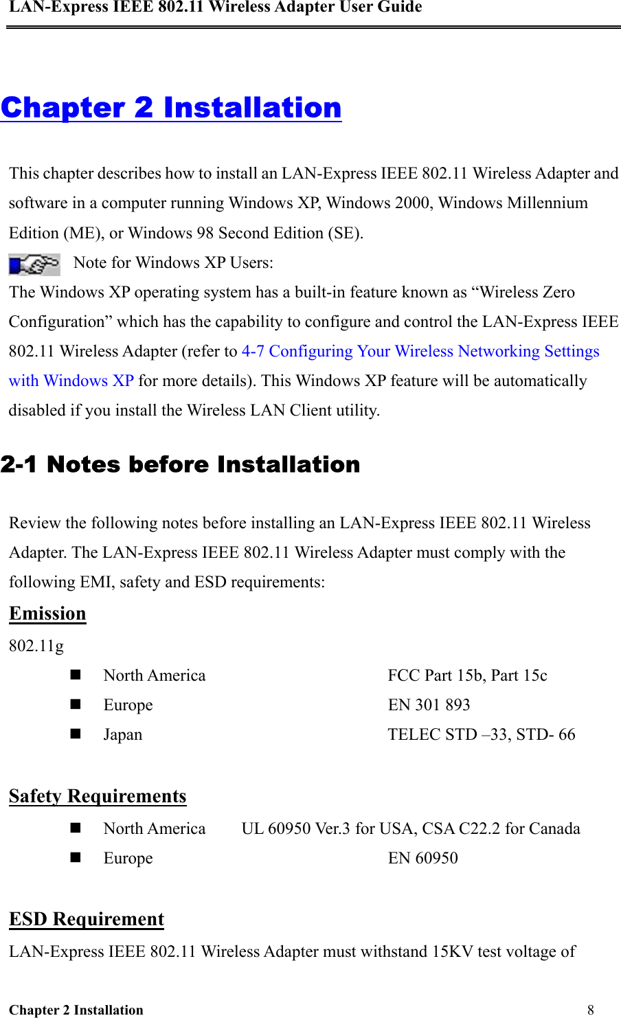 LAN-Express IEEE 802.11 Wireless Adapter User Guide Chapter 2 Installation                                                              8                                            Chapter 2 Installation This chapter describes how to install an LAN-Express IEEE 802.11 Wireless Adapter and software in a computer running Windows XP, Windows 2000, Windows Millennium Edition (ME), or Windows 98 Second Edition (SE).  Note for Windows XP Users:  The Windows XP operating system has a built-in feature known as “Wireless Zero Configuration” which has the capability to configure and control the LAN-Express IEEE 802.11 Wireless Adapter (refer to 4-7 Configuring Your Wireless Networking Settings with Windows XP for more details). This Windows XP feature will be automatically disabled if you install the Wireless LAN Client utility.  2-1 Notes before Installation  Review the following notes before installing an LAN-Express IEEE 802.11 Wireless Adapter. The LAN-Express IEEE 802.11 Wireless Adapter must comply with the following EMI, safety and ESD requirements: Emission 802.11g      North America                         FCC Part 15b, Part 15c   Europe                      EN 301 893   Japan                                  TELEC STD –33, STD- 66  Safety Requirements   North America   UL 60950 Ver.3 for USA, CSA C22.2 for Canada   Europe         EN 60950  ESD Requirement LAN-Express IEEE 802.11 Wireless Adapter must withstand 15KV test voltage of 