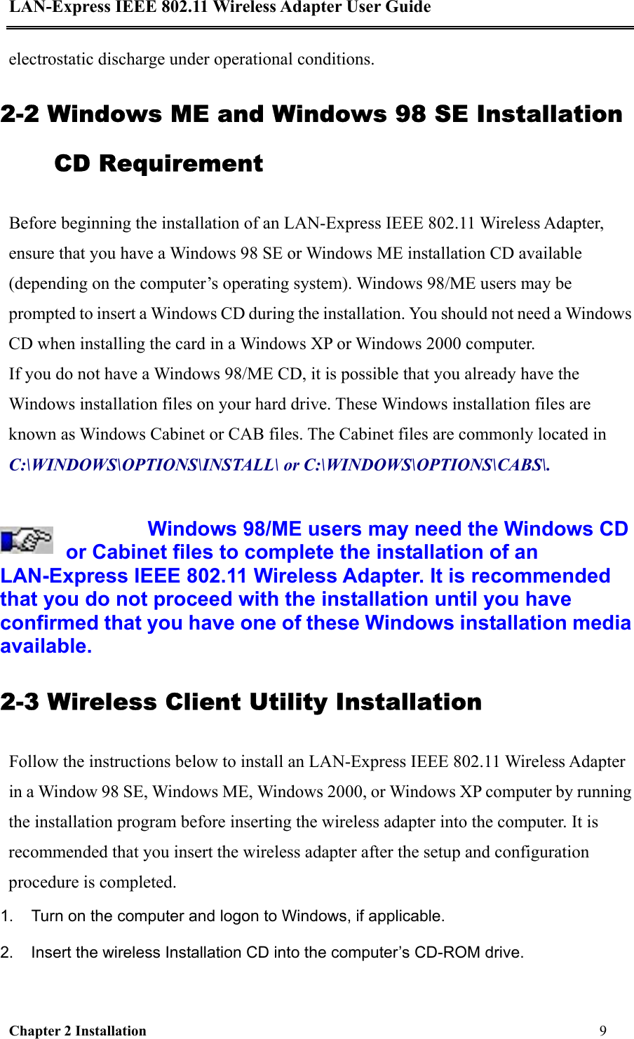LAN-Express IEEE 802.11 Wireless Adapter User Guide Chapter 2 Installation                                                              9                                           electrostatic discharge under operational conditions. 2-2 Windows ME and Windows 98 SE Installation CD Requirement Before beginning the installation of an LAN-Express IEEE 802.11 Wireless Adapter, ensure that you have a Windows 98 SE or Windows ME installation CD available (depending on the computer’s operating system). Windows 98/ME users may be prompted to insert a Windows CD during the installation. You should not need a Windows CD when installing the card in a Windows XP or Windows 2000 computer.  If you do not have a Windows 98/ME CD, it is possible that you already have the Windows installation files on your hard drive. These Windows installation files are known as Windows Cabinet or CAB files. The Cabinet files are commonly located in C:\WINDOWS\OPTIONS\INSTALL\ or C:\WINDOWS\OPTIONS\CABS\.   Windows 98/ME users may need the Windows CD or Cabinet files to complete the installation of an LAN-Express IEEE 802.11 Wireless Adapter. It is recommended that you do not proceed with the installation until you have confirmed that you have one of these Windows installation media available. 2-3 Wireless Client Utility Installation  Follow the instructions below to install an LAN-Express IEEE 802.11 Wireless Adapter in a Window 98 SE, Windows ME, Windows 2000, or Windows XP computer by running the installation program before inserting the wireless adapter into the computer. It is recommended that you insert the wireless adapter after the setup and configuration procedure is completed.  1.  Turn on the computer and logon to Windows, if applicable.  2.  Insert the wireless Installation CD into the computer’s CD-ROM drive.  