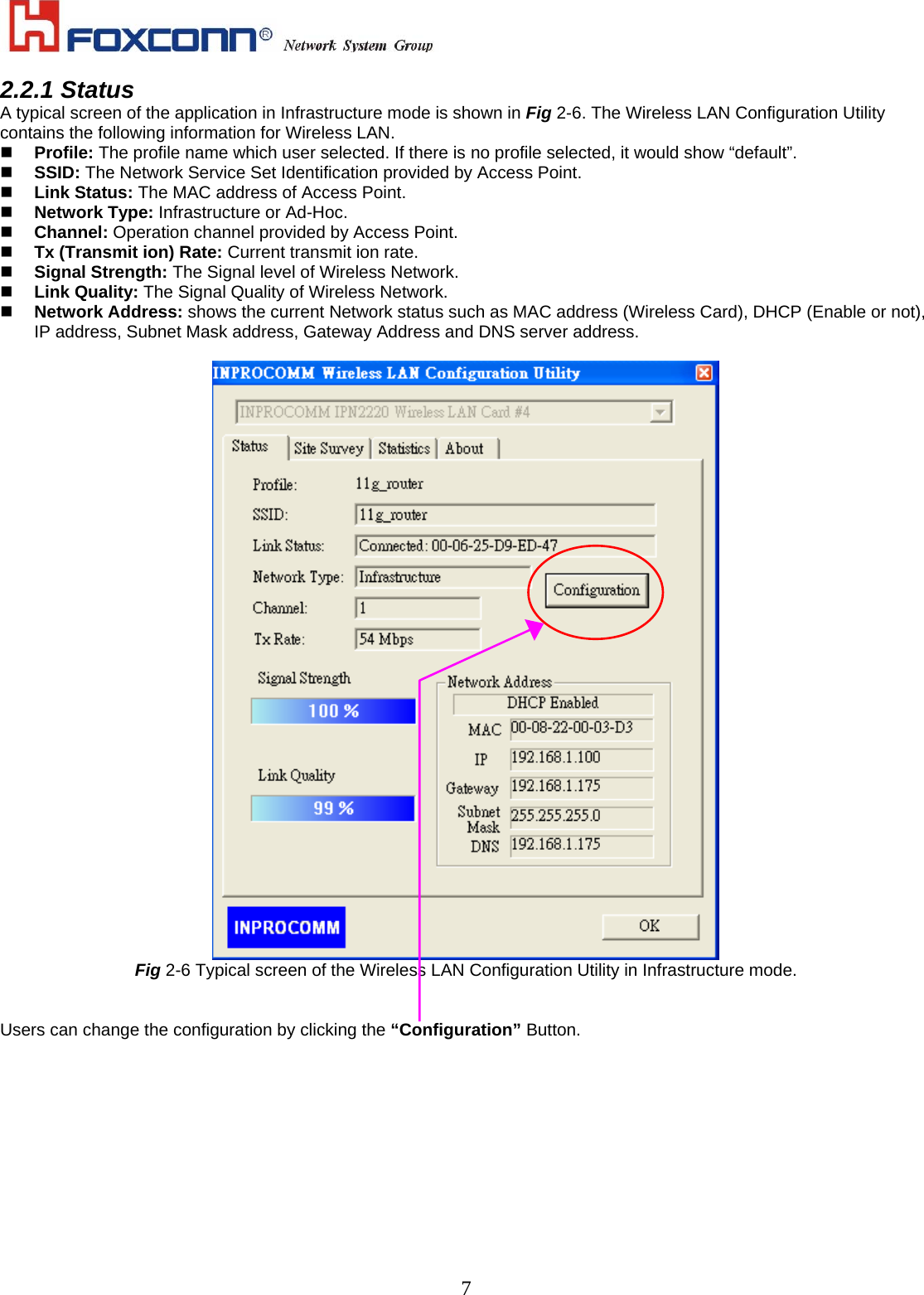    72.2.1 Status A typical screen of the application in Infrastructure mode is shown in Fig 2-6. The Wireless LAN Configuration Utility contains the following information for Wireless LAN.   Profile: The profile name which user selected. If there is no profile selected, it would show “default”.   SSID: The Network Service Set Identification provided by Access Point.     Link Status: The MAC address of Access Point.   Network Type: Infrastructure or Ad-Hoc.   Channel: Operation channel provided by Access Point.   Tx (Transmit ion) Rate: Current transmit ion rate.   Signal Strength: The Signal level of Wireless Network.   Link Quality: The Signal Quality of Wireless Network.   Network Address: shows the current Network status such as MAC address (Wireless Card), DHCP (Enable or not), IP address, Subnet Mask address, Gateway Address and DNS server address.   Fig 2-6 Typical screen of the Wireless LAN Configuration Utility in Infrastructure mode.   Users can change the configuration by clicking the “Configuration” Button. 