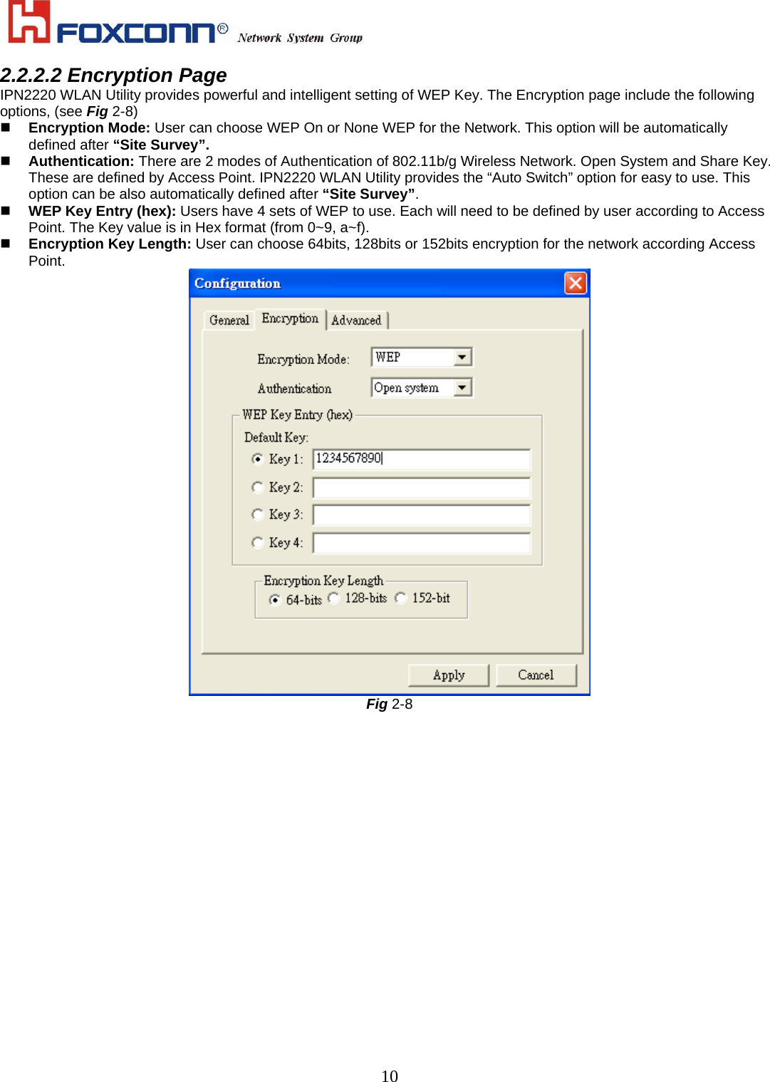    102.2.2.2 Encryption Page IPN2220 WLAN Utility provides powerful and intelligent setting of WEP Key. The Encryption page include the following options, (see Fig 2-8)   Encryption Mode: User can choose WEP On or None WEP for the Network. This option will be automatically defined after “Site Survey”.   Authentication: There are 2 modes of Authentication of 802.11b/g Wireless Network. Open System and Share Key. These are defined by Access Point. IPN2220 WLAN Utility provides the “Auto Switch” option for easy to use. This option can be also automatically defined after “Site Survey”.   WEP Key Entry (hex): Users have 4 sets of WEP to use. Each will need to be defined by user according to Access Point. The Key value is in Hex format (from 0~9, a~f).   Encryption Key Length: User can choose 64bits, 128bits or 152bits encryption for the network according Access Point.  Fig 2-8 