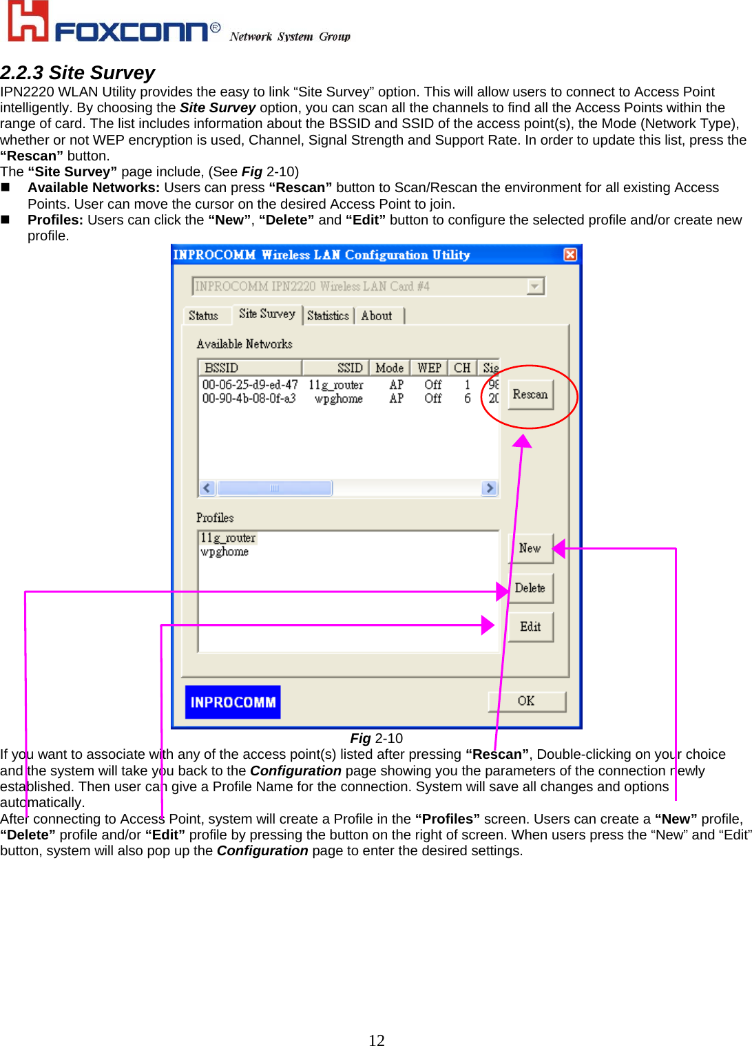    122.2.3 Site Survey IPN2220 WLAN Utility provides the easy to link “Site Survey” option. This will allow users to connect to Access Point intelligently. By choosing the Site Survey option, you can scan all the channels to find all the Access Points within the range of card. The list includes information about the BSSID and SSID of the access point(s), the Mode (Network Type), whether or not WEP encryption is used, Channel, Signal Strength and Support Rate. In order to update this list, press the “Rescan” button.   The “Site Survey” page include, (See Fig 2-10)   Available Networks: Users can press “Rescan” button to Scan/Rescan the environment for all existing Access Points. User can move the cursor on the desired Access Point to join.   Profiles: Users can click the “New”, “Delete” and “Edit” button to configure the selected profile and/or create new profile.   Fig 2-10 If you want to associate with any of the access point(s) listed after pressing “Rescan”, Double-clicking on your choice and the system will take you back to the Configuration page showing you the parameters of the connection newly established. Then user can give a Profile Name for the connection. System will save all changes and options automatically. After connecting to Access Point, system will create a Profile in the “Profiles” screen. Users can create a “New” profile, “Delete” profile and/or “Edit” profile by pressing the button on the right of screen. When users press the “New” and “Edit” button, system will also pop up the Configuration page to enter the desired settings. 