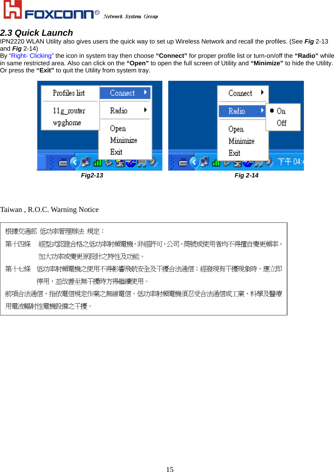    152.3 Quick Launch IPN2220 WLAN Utility also gives users the quick way to set up Wireless Network and recall the profiles. (See Fig 2-13 and Fig 2-14) By “Right- Clicking” the icon in system tray then choose “Connect” for proper profile list or turn-on/off the “Radio” while in same restricted area. Also can click on the “Open” to open the full screen of Utility and “Minimize” to hide the Utility. Or press the “Exit” to quit the Utility from system tray.  .    Fig2-13                                          Fig 2-14    Taiwan , R.O.C. Warning Notice   根據交通部 低功率管理辦法 規定： 第十四條 經型式認證合格之低功率射頻電機，非經許可，公司、商號或使用者均不得擅自變更頻率、加大功率或變更原設計之特性及功能。 第十七條 低功率射頻電機之使用不得影響飛航安全及干擾合法通信；經發現有干擾現象時，應立即停用，並改善至無干擾時方得繼續使用。 前項合法通信，指依電信規定作業之無線電信。低功率射頻電機須忍受合法通信或工業、科學及醫療用電波輻射性電機設備之干擾。                  